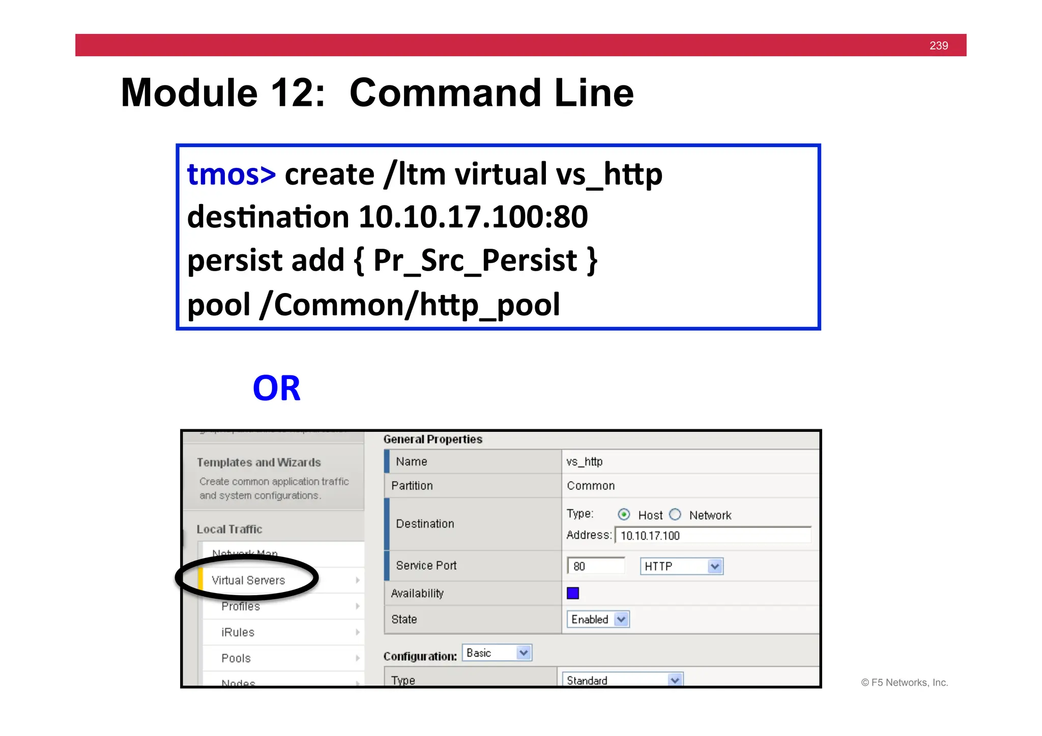 © F5 Networks, Inc.
239
Module 12: Command Line
tmos>	
  create	
  /ltm	
  virtual	
  vs_hMp	
  
des5na5on	
  10.10.17.100:80	
  
persist	
  add	
  {	
  Pr_Src_Persist	
  }	
  
pool	
  /Common/hMp_pool	
  
OR	
  
 