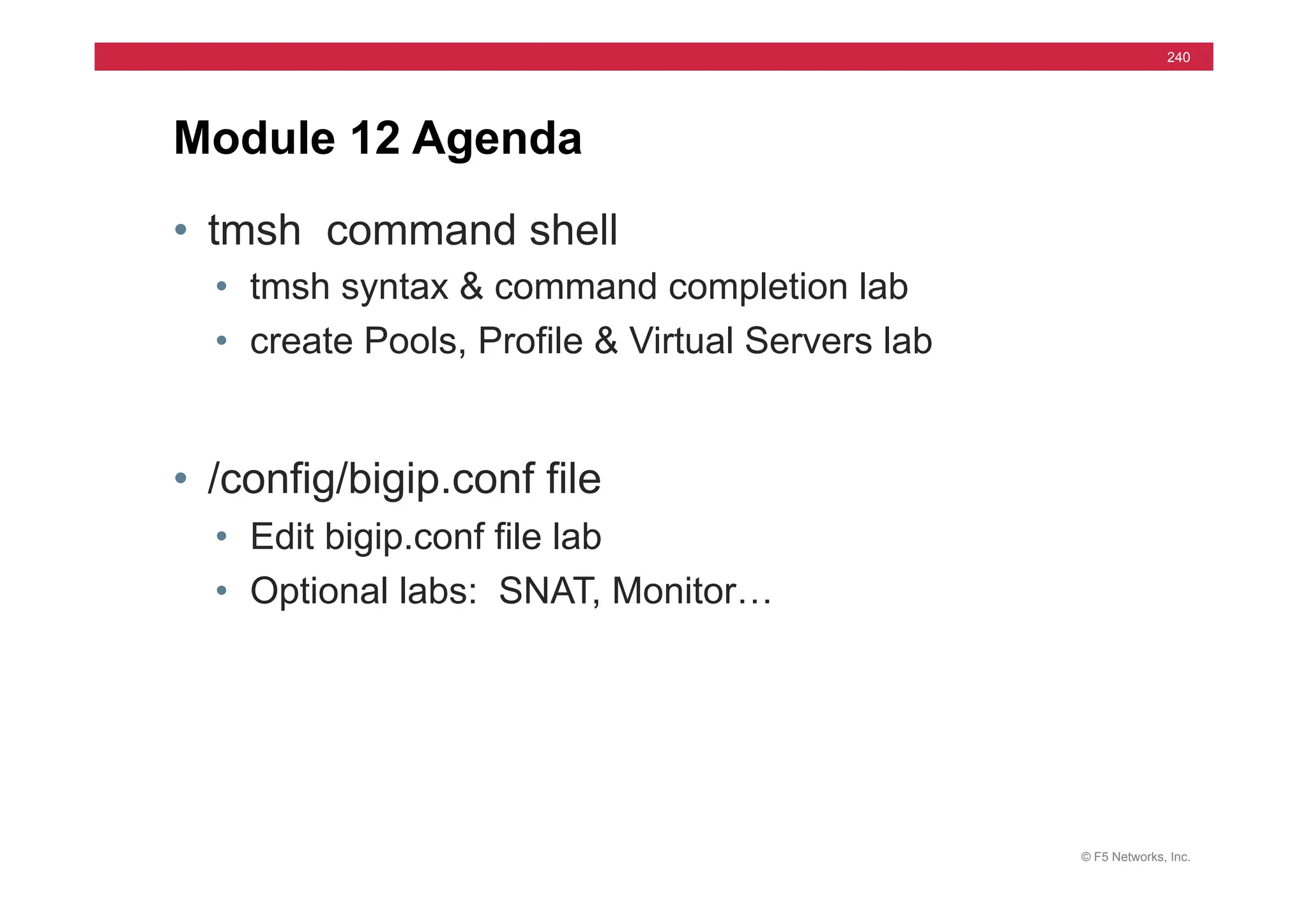 © F5 Networks, Inc.
240
• tmsh command shell
• tmsh syntax & command completion lab
• create Pools, Profile & Virtual Servers lab
• /config/bigip.conf file
• Edit bigip.conf file lab
• Optional labs: SNAT, Monitor…
Module 12 Agenda
 