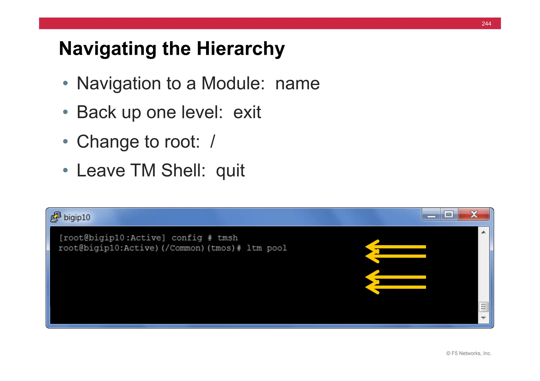 © F5 Networks, Inc.
244
Navigating the Hierarchy
• Navigation to a Module: name
• Back up one level: exit
• Change to root: /
• Leave TM Shell: quit
 