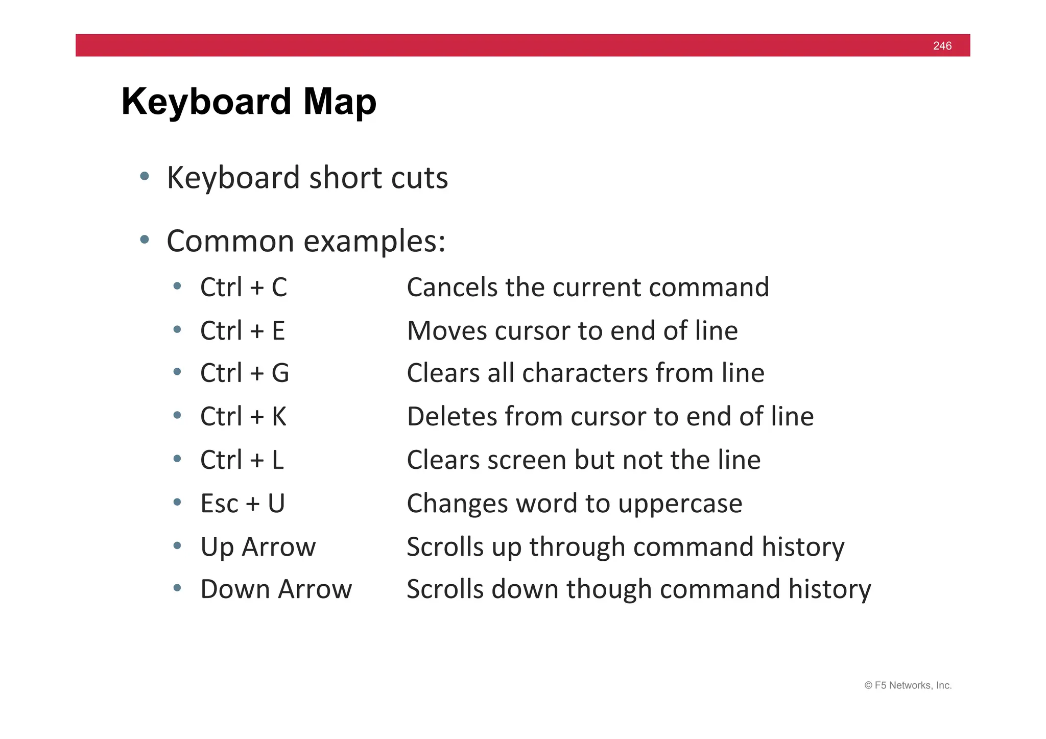 © F5 Networks, Inc.
246
Keyboard Map
• Keyboard	
  short	
  cuts	
  
• Common	
  examples:	
  
• Ctrl	
  +	
  C 	
   	
  Cancels	
  the	
  current	
  command	
  
• Ctrl	
  +	
  E 	
   	
  Moves	
  cursor	
  to	
  end	
  of	
  line	
  
• Ctrl	
  +	
  G 	
   	
  Clears	
  all	
  characters	
  from	
  line	
  
• Ctrl	
  +	
  K 	
   	
  Deletes	
  from	
  cursor	
  to	
  end	
  of	
  line	
  
• Ctrl	
  +	
  L 	
   	
  Clears	
  screen	
  but	
  not	
  the	
  line	
  
• Esc	
  +	
  U 	
   	
  Changes	
  word	
  to	
  uppercase	
  
• Up	
  Arrow
	
   	
  Scrolls	
  up	
  through	
  command	
  history	
  
• Down	
  Arrow 	
  Scrolls	
  down	
  though	
  command	
  history	
  
 