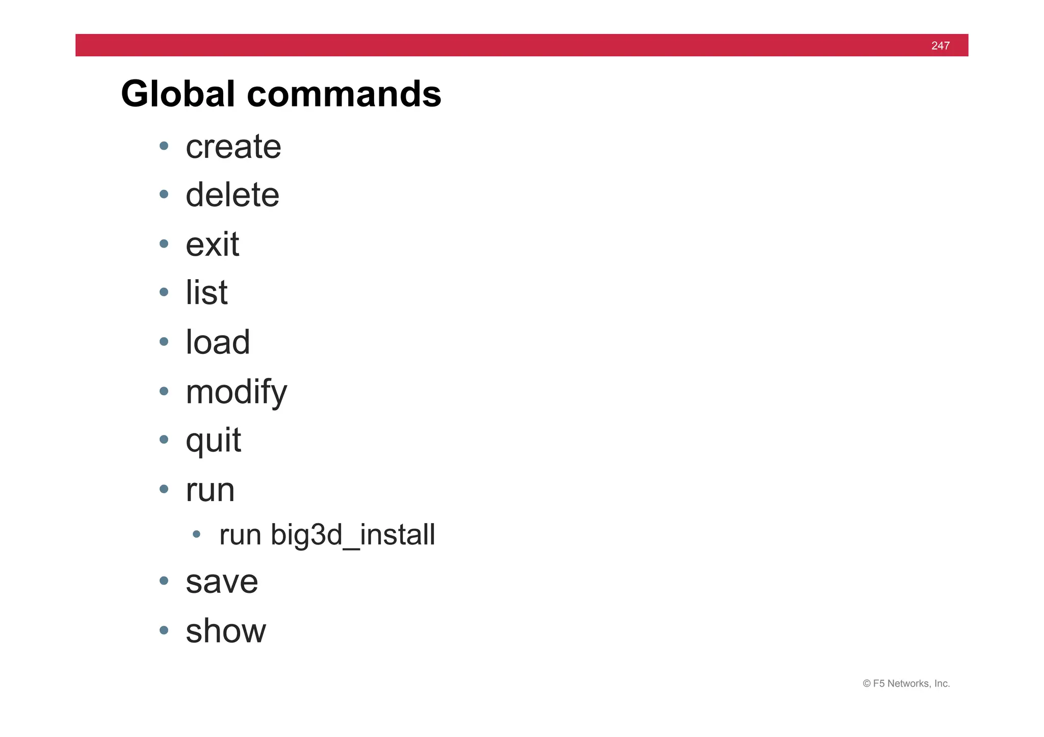 © F5 Networks, Inc.
247
Global commands
• create
• delete
• exit
• list
• load
• modify
• quit
• run
• run big3d_install
• save
• show
 