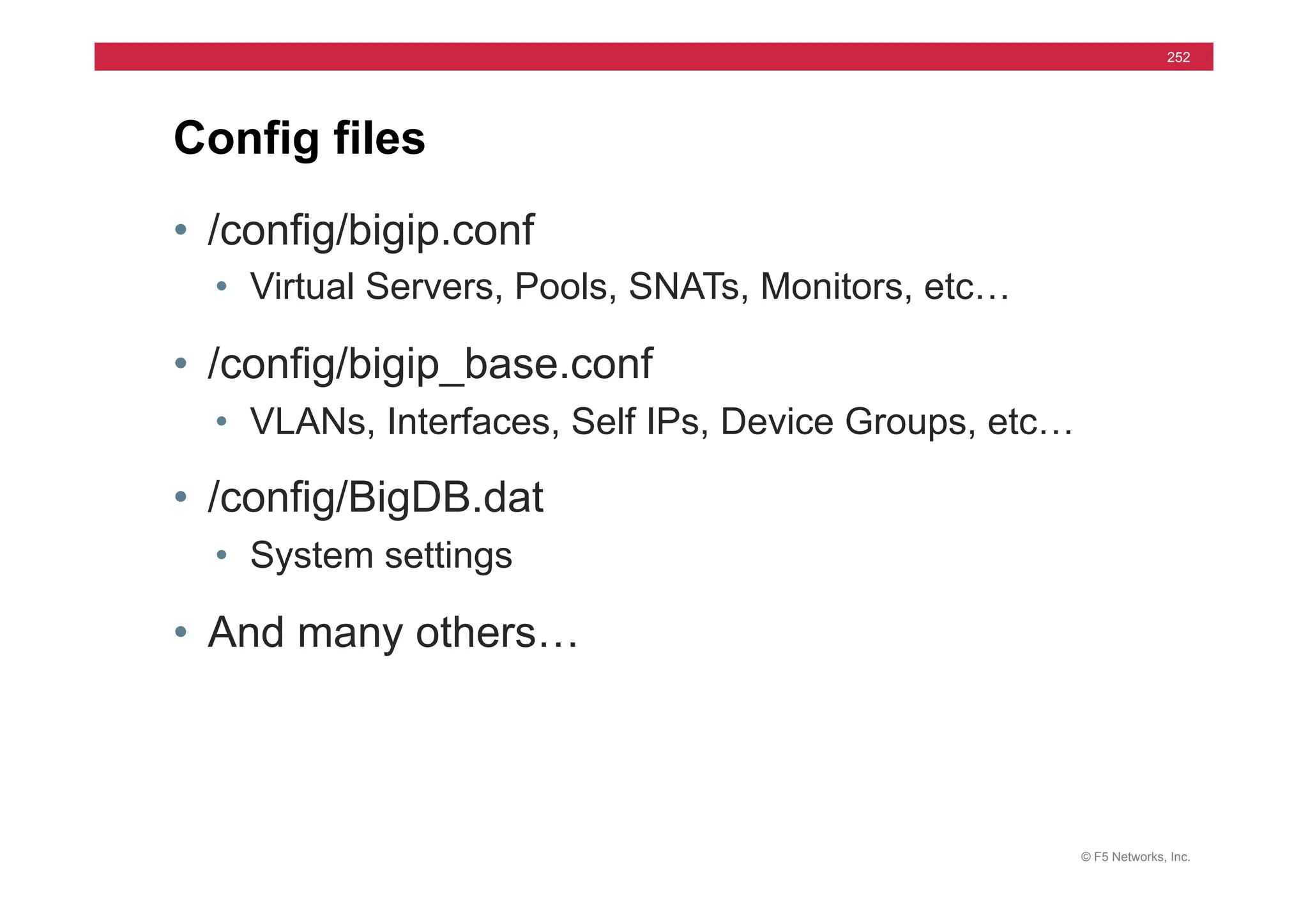 © F5 Networks, Inc.
252
• /config/bigip.conf
• Virtual Servers, Pools, SNATs, Monitors, etc…
• /config/bigip_base.conf
• VLANs, Interfaces, Self IPs, Device Groups, etc…
• /config/BigDB.dat
• System settings
• And many others…
Config files
 