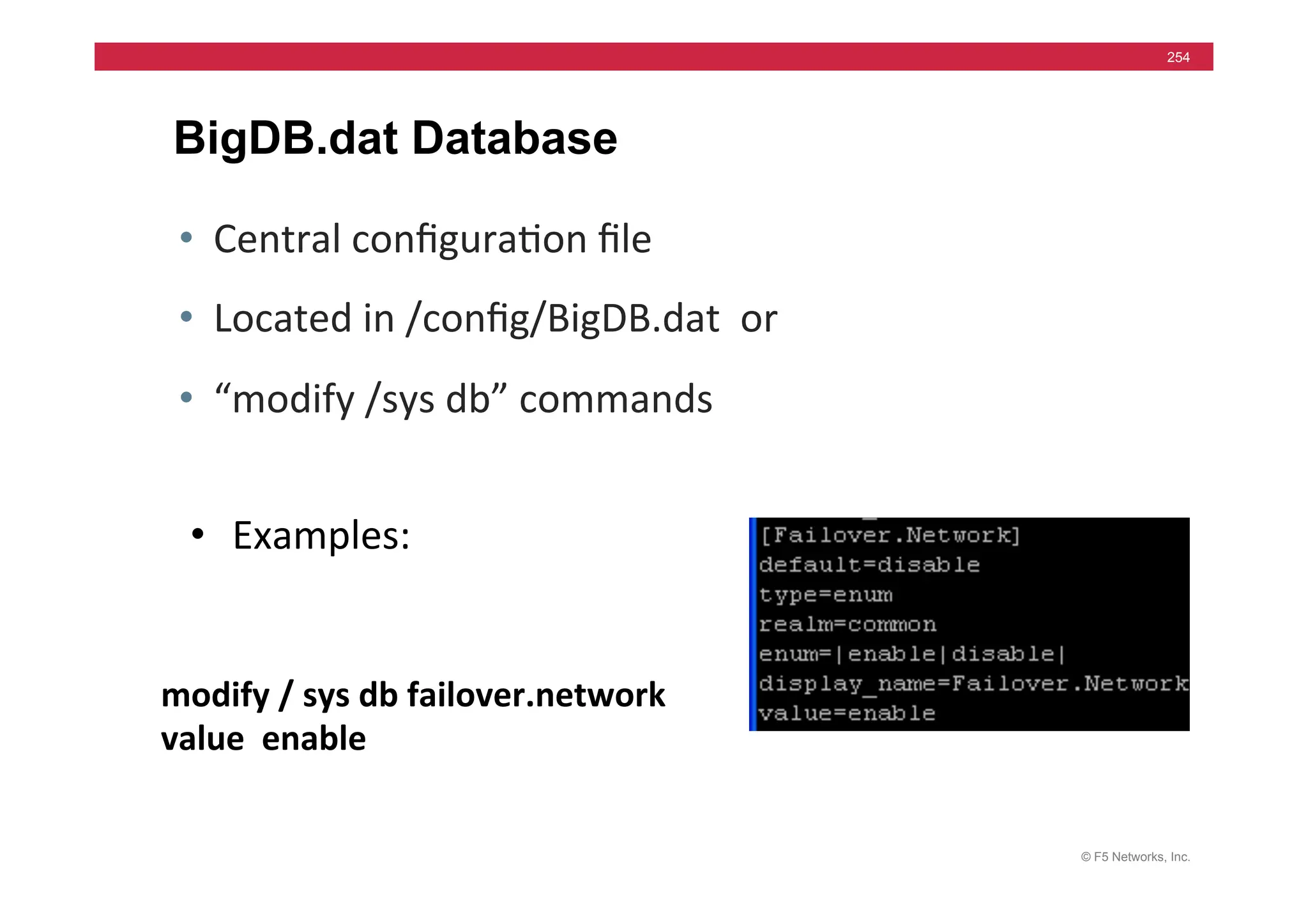 © F5 Networks, Inc.
254
BigDB.dat Database
• Central	
  conﬁgura=on	
  ﬁle	
  
• Located	
  in	
  /conﬁg/BigDB.dat	
  	
  or	
  	
  
• “modify	
  /sys	
  db”	
  commands	
  
modify	
  /	
  sys	
  db	
  failover.network	
  	
  
value	
  	
  enable	
  
• Examples:	
  
 