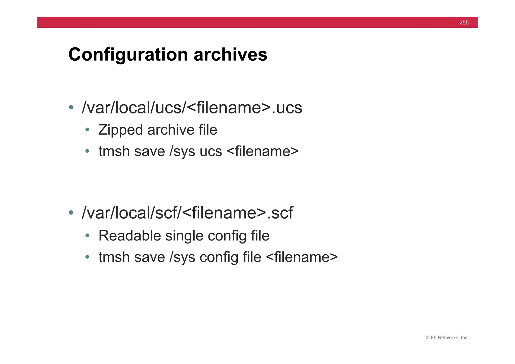 © F5 Networks, Inc.
255
• /var/local/ucs/<filename>.ucs
• Zipped archive file
• tmsh save /sys ucs <filename>
• /var/local/scf/<filename>.scf
• Readable single config file
• tmsh save /sys config file <filename>
Configuration archives
 