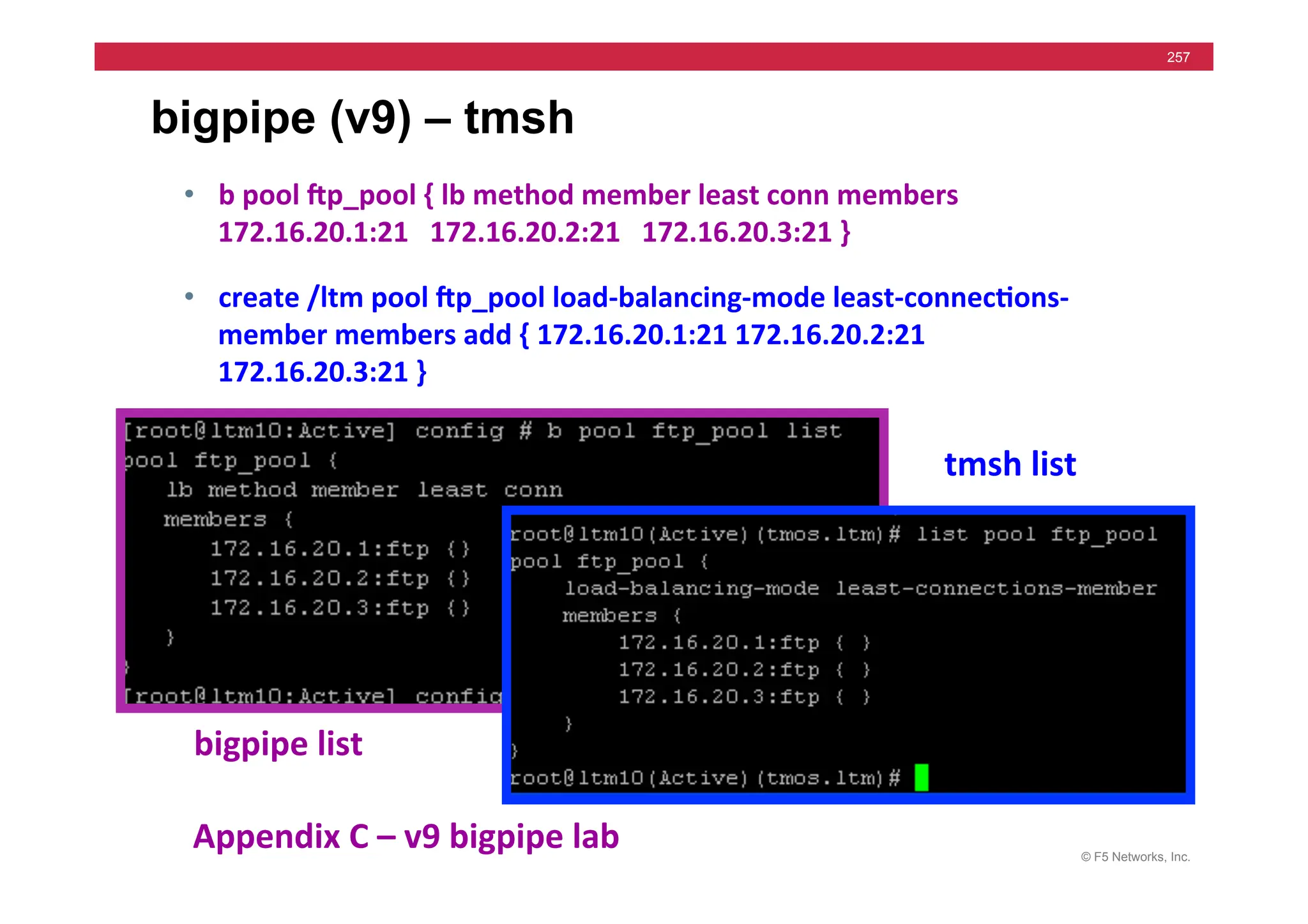 © F5 Networks, Inc.
257
bigpipe (v9) – tmsh
• b	
  pool	
  gp_pool	
  {	
  lb	
  method	
  member	
  least	
  conn	
  members	
  
172.16.20.1:21	
  	
  	
  172.16.20.2:21	
  	
  	
  172.16.20.3:21	
  }	
  	
  
• create	
  /ltm	
  pool	
  gp_pool	
  load-­‐balancing-­‐mode	
  least-­‐connec5ons-­‐
member	
  members	
  add	
  {	
  172.16.20.1:21	
  172.16.20.2:21	
  	
  	
  
172.16.20.3:21	
  }	
  
bigpipe	
  list	
  
tmsh	
  list	
  
Appendix	
  C	
  –	
  v9	
  bigpipe	
  lab	
  
 