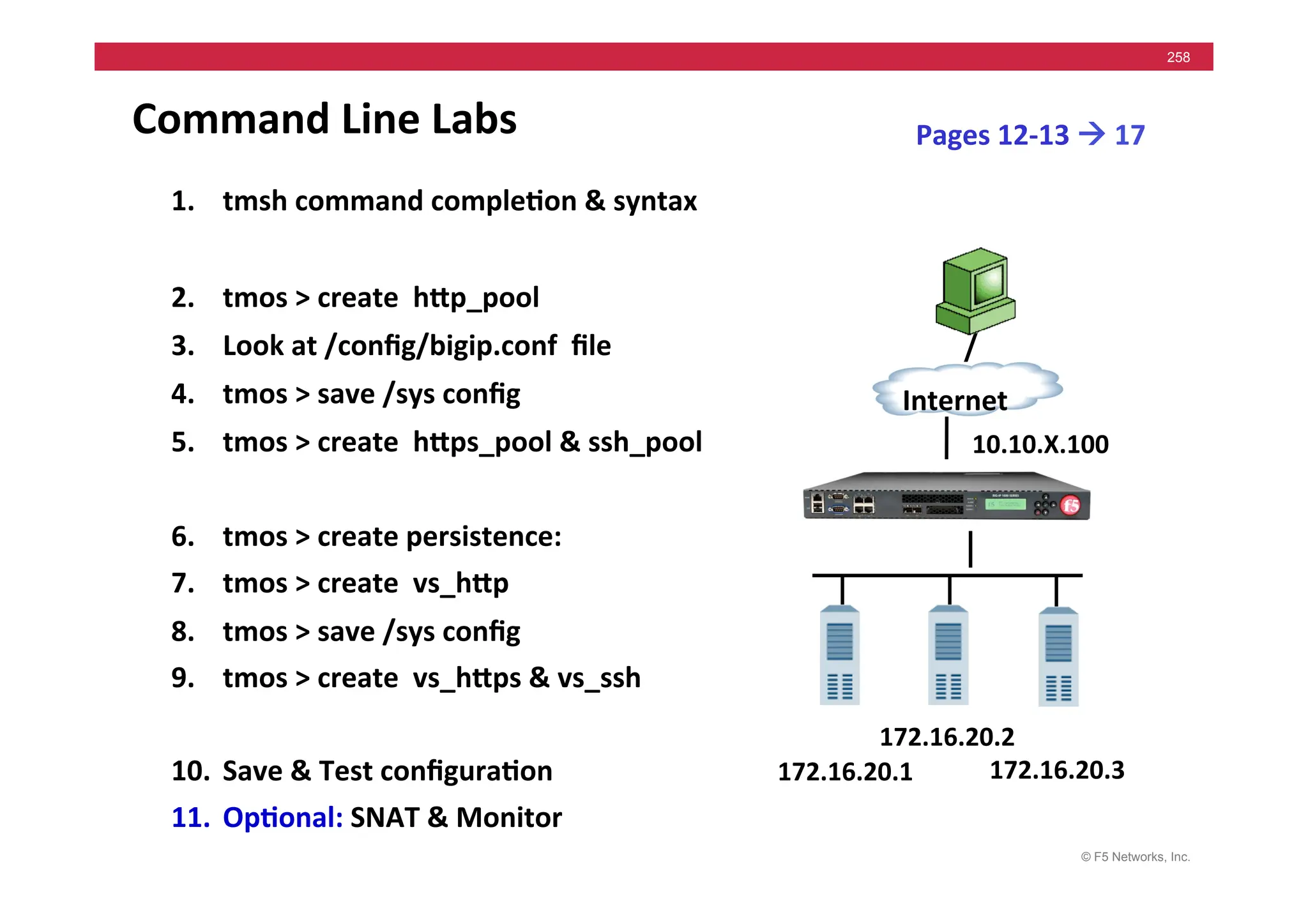 © F5 Networks, Inc.
258
Command	
  Line	
  Labs	
  
1. tmsh	
  command	
  comple5on	
  &	
  syntax	
  
2. tmos	
  >	
  create	
  	
  hMp_pool	
  
3. Look	
  at	
  /conﬁg/bigip.conf	
  	
  ﬁle	
  
4. tmos	
  >	
  save	
  /sys	
  conﬁg	
  
5. tmos	
  >	
  create	
  	
  hMps_pool	
  &	
  ssh_pool	
  
6. tmos	
  >	
  create	
  persistence:	
  
7. tmos	
  >	
  create	
  	
  vs_hMp	
  
8. tmos	
  >	
  save	
  /sys	
  conﬁg	
  
9. tmos	
  >	
  create	
  	
  vs_hMps	
  &	
  vs_ssh	
  
10. Save	
  &	
  Test	
  conﬁgura5on	
  
11. Op5onal:	
  SNAT	
  &	
  Monitor	
  
Pages	
  12-­‐13	
  !	
  17	
  
172.16.20.1	
  
Internet	
  
172.16.20.3	
  
172.16.20.2	
  
10.10.X.100	
  
 