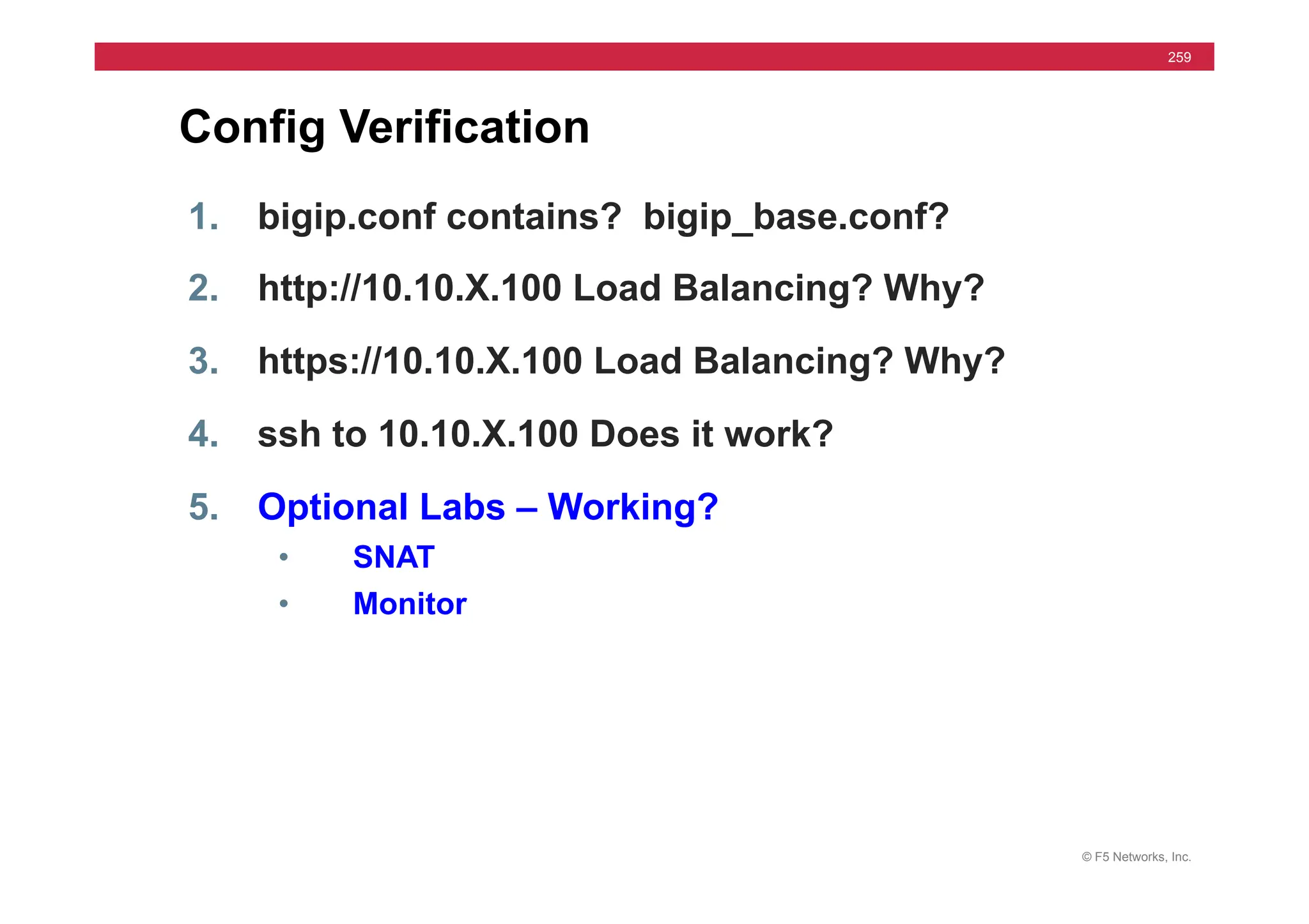 © F5 Networks, Inc.
259
Config Verification
1. bigip.conf contains? bigip_base.conf?
2. http://10.10.X.100 Load Balancing? Why?
3. https://10.10.X.100 Load Balancing? Why?
4. ssh to 10.10.X.100 Does it work?
5. Optional Labs – Working?
• SNAT
• Monitor
 