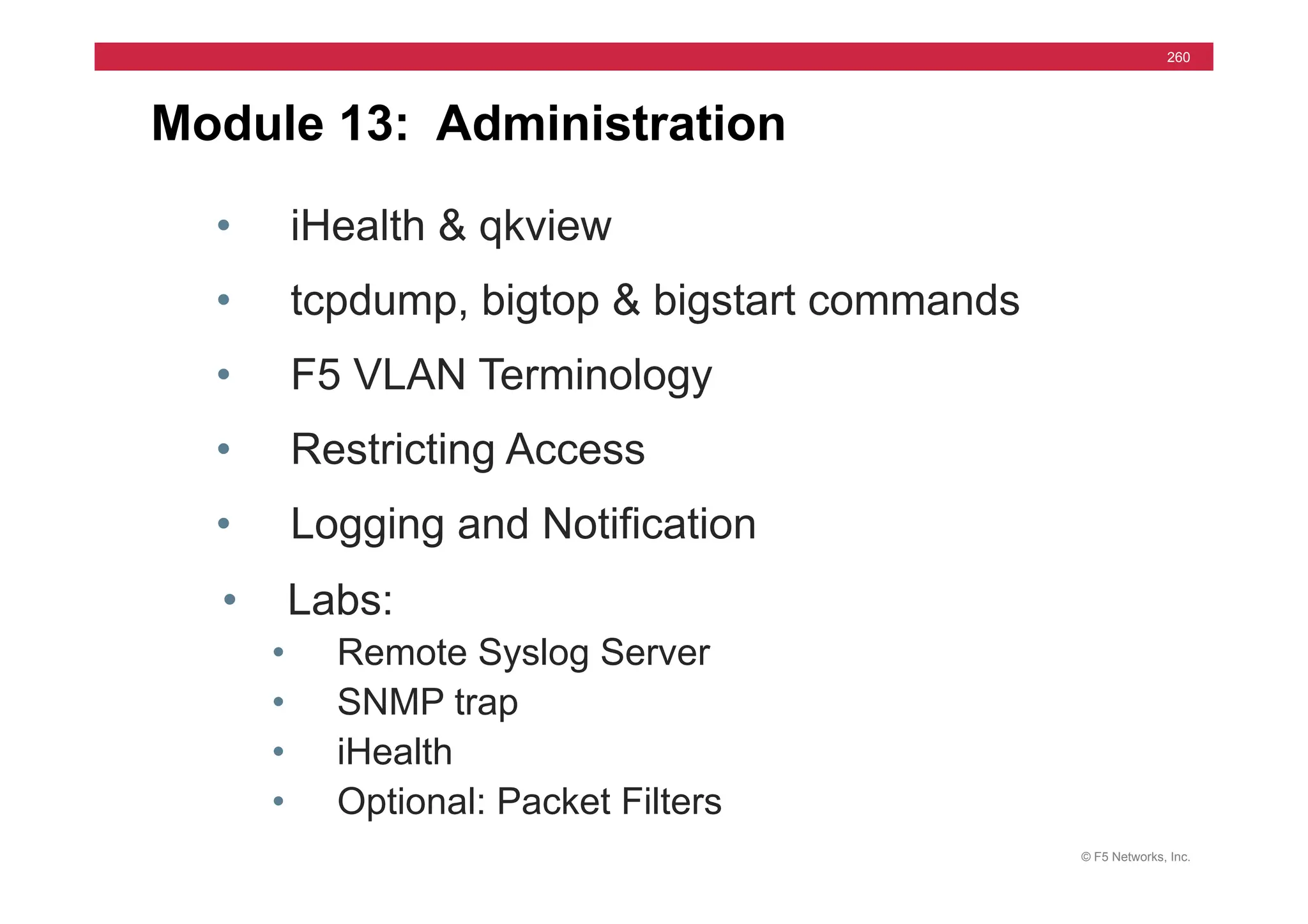© F5 Networks, Inc.
260
Module 13: Administration
• iHealth & qkview
• tcpdump, bigtop & bigstart commands
• F5 VLAN Terminology
• Restricting Access
• Logging and Notification
• Labs:
• Remote Syslog Server
• SNMP trap
• iHealth
• Optional: Packet Filters
 