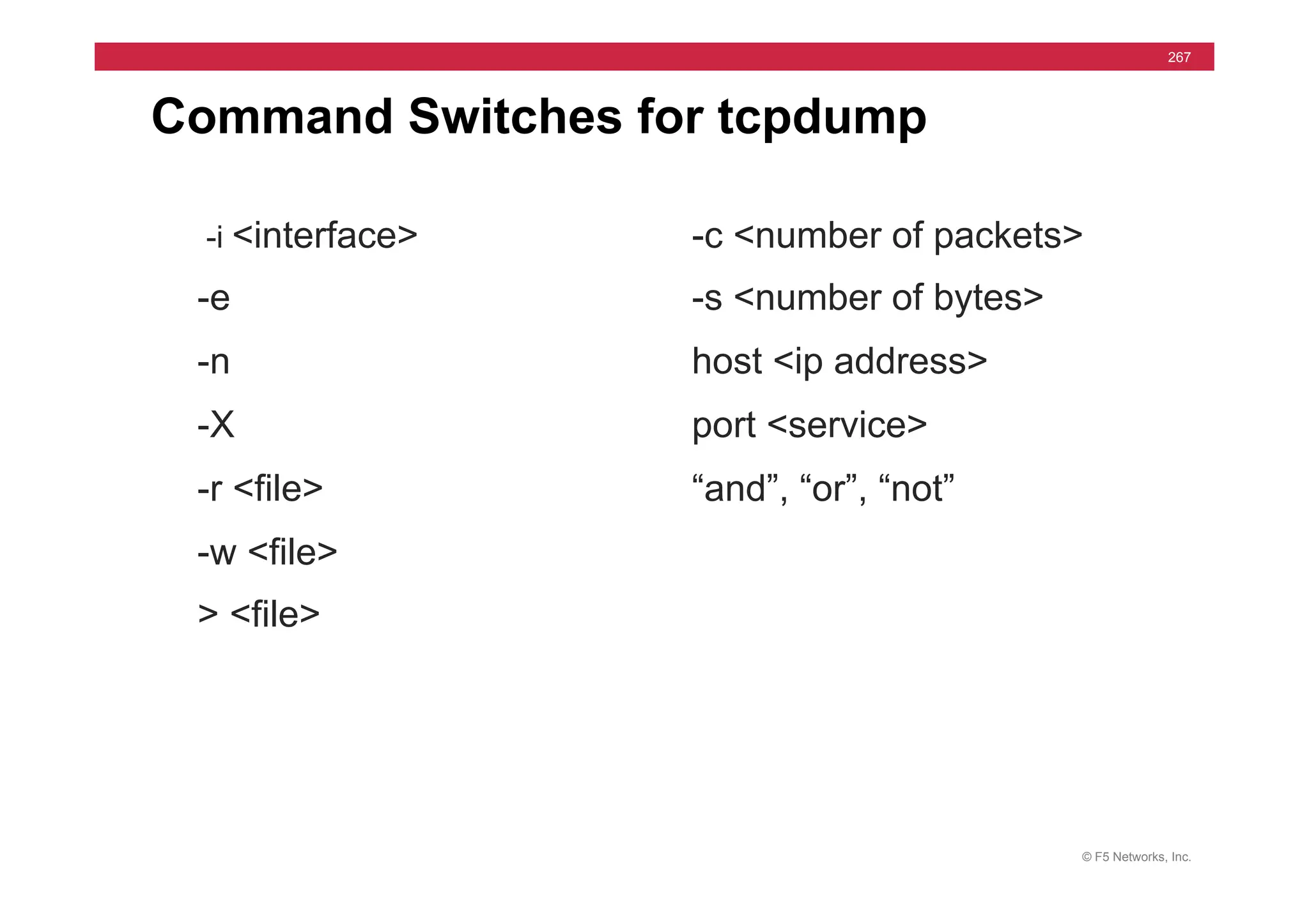 © F5 Networks, Inc.
267
Command Switches for tcpdump
-i <interface>
-e
-n
-X
-r <file>
-w <file>
> <file>
-c <number of packets>
-s <number of bytes>
host <ip address>
port <service>
“and”, “or”, “not”
 