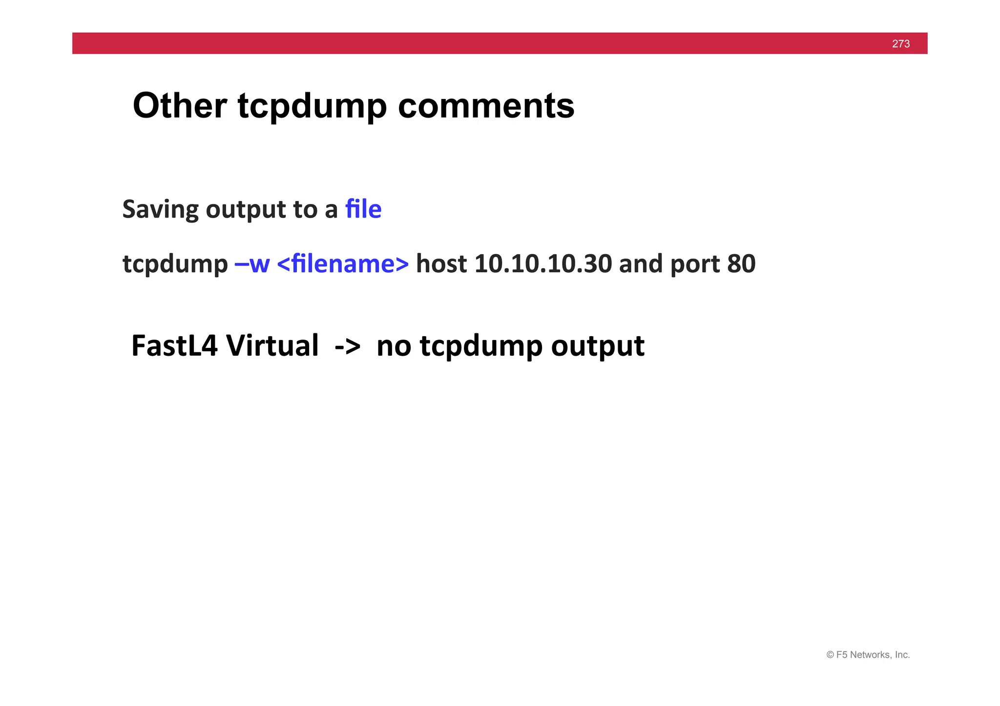 © F5 Networks, Inc.
273
Other tcpdump comments
Saving	
  output	
  to	
  a	
  ﬁle	
  
tcpdump	
  –w	
  <ﬁlename>	
  host	
  10.10.10.30	
  and	
  port	
  80	
  
	
  
FastL4	
  Virtual	
  	
  -­‐>	
  	
  no	
  tcpdump	
  output	
  
 