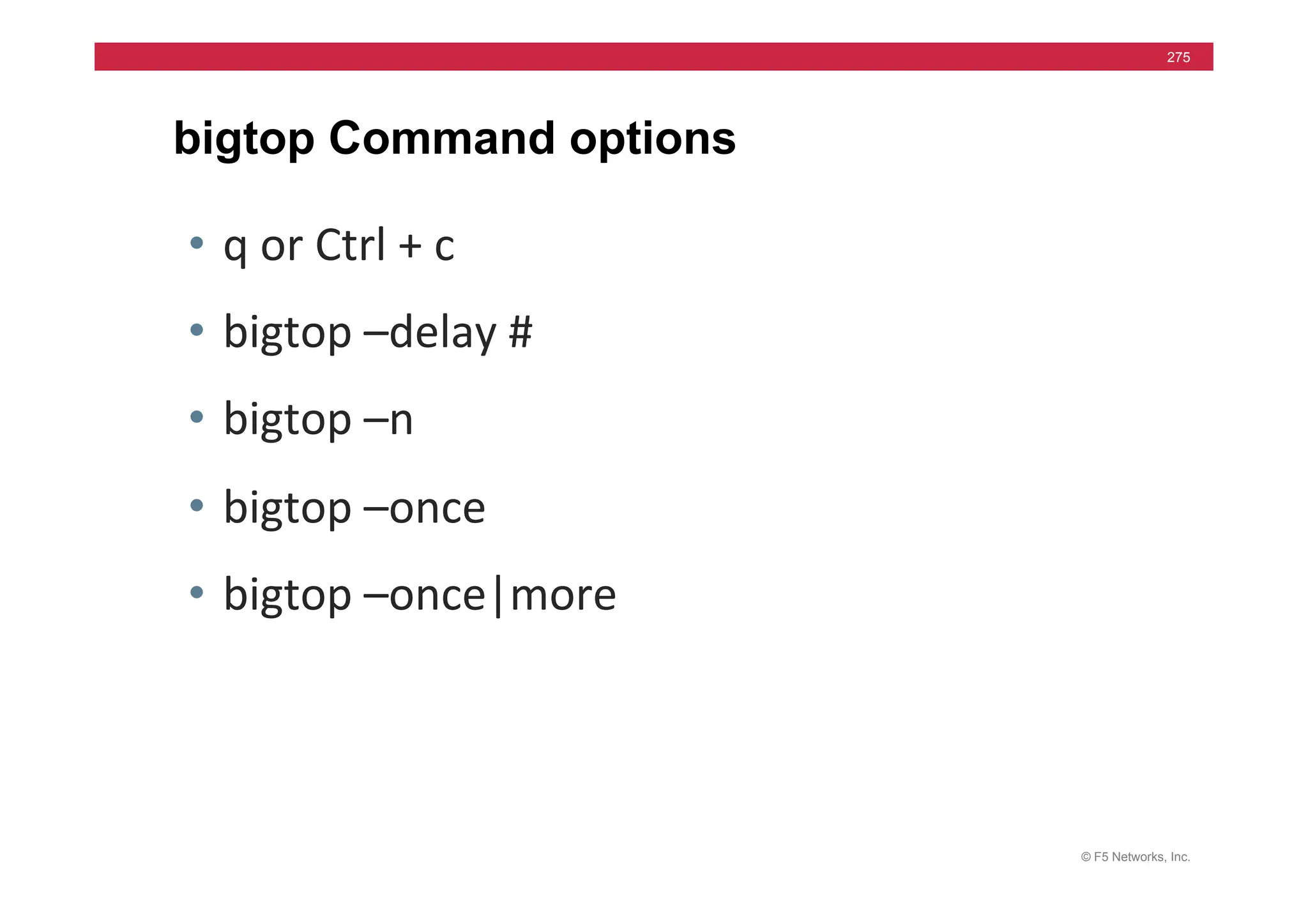 © F5 Networks, Inc.
275
bigtop Command options
• q	
  or	
  Ctrl	
  +	
  c	
  
• bigtop	
  –delay	
  #	
  
• bigtop	
  –n	
  
• bigtop	
  –once	
  
• bigtop	
  –once|more	
  
 