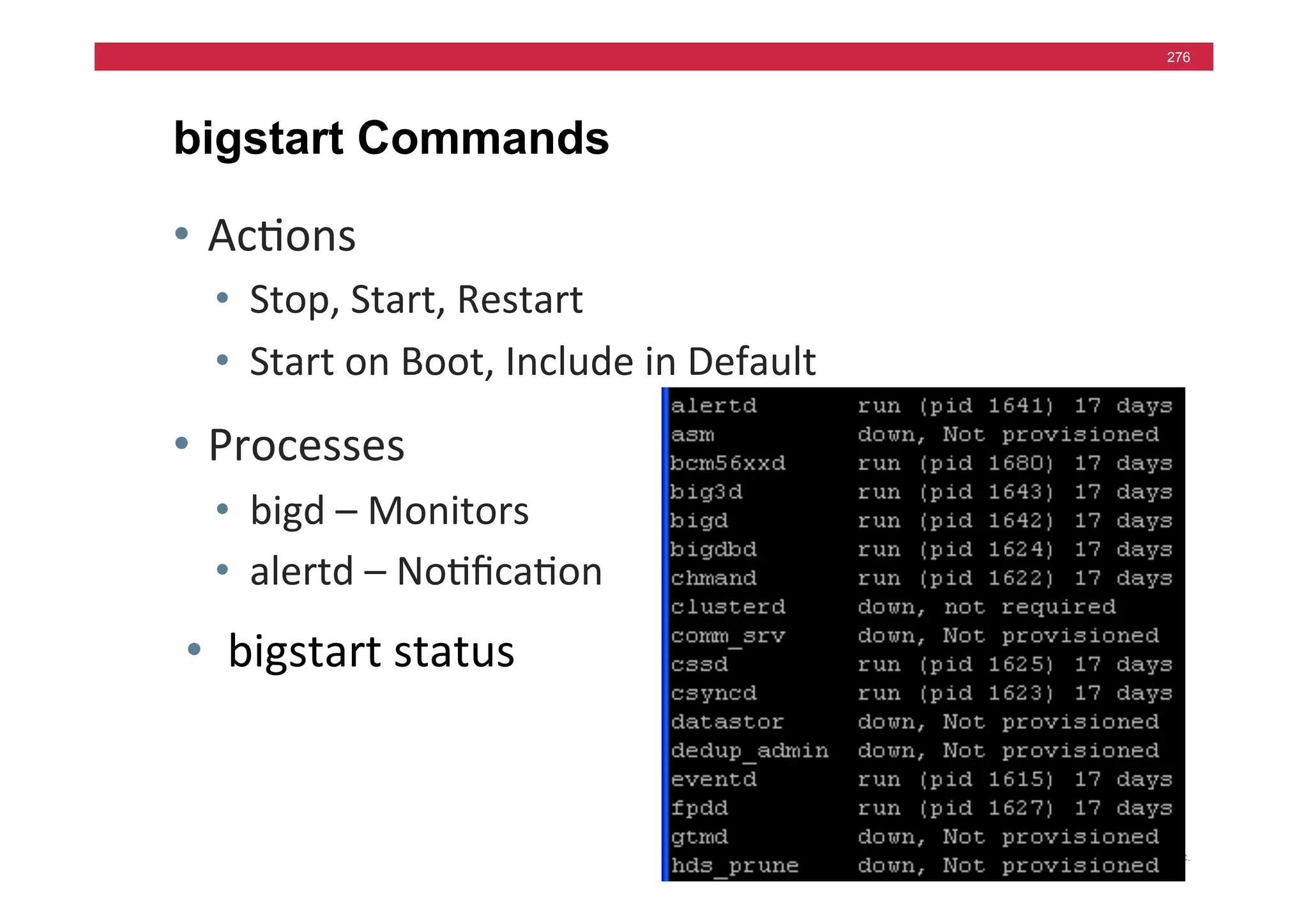 © F5 Networks, Inc.
276
bigstart Commands
• Ac=ons	
  
• Stop,	
  Start,	
  Restart	
  
• Start	
  on	
  Boot,	
  Include	
  in	
  Default	
  
• Processes	
  
• bigd	
  –	
  Monitors	
  
• alertd	
  –	
  No=ﬁca=on	
  
• bigstart	
  status	
  
 