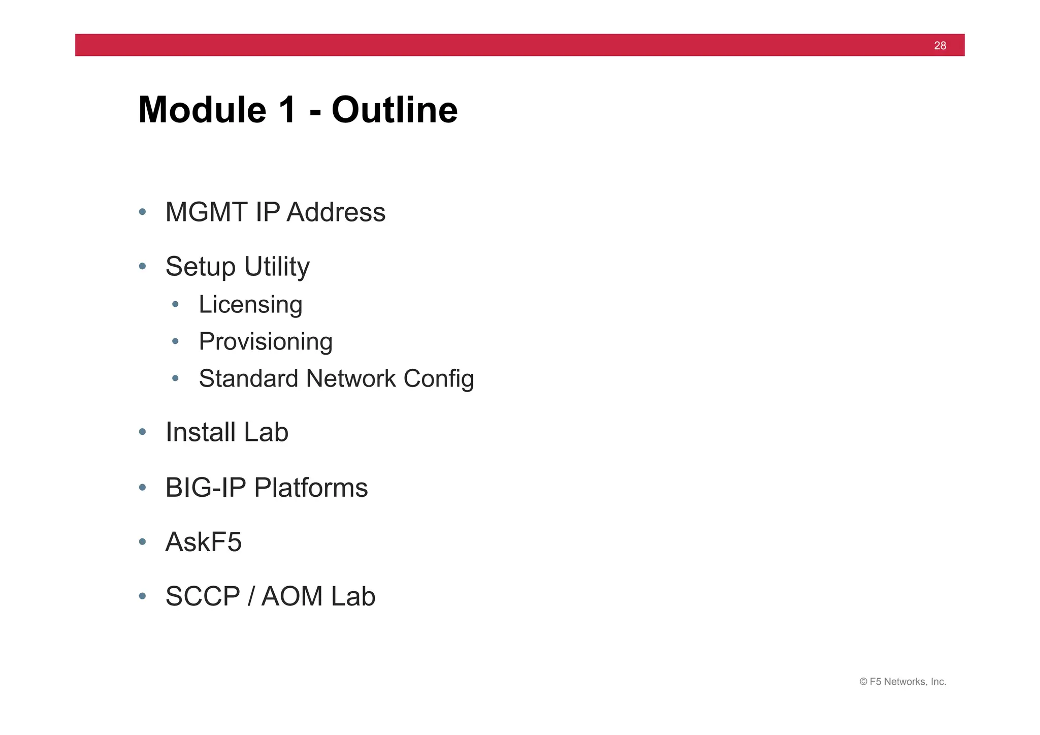 © F5 Networks, Inc.
28
Module 1 - Outline
• MGMT IP Address
• Setup Utility
• Licensing
• Provisioning
• Standard Network Config
• Install Lab
• BIG-IP Platforms
• AskF5
• SCCP / AOM Lab
 