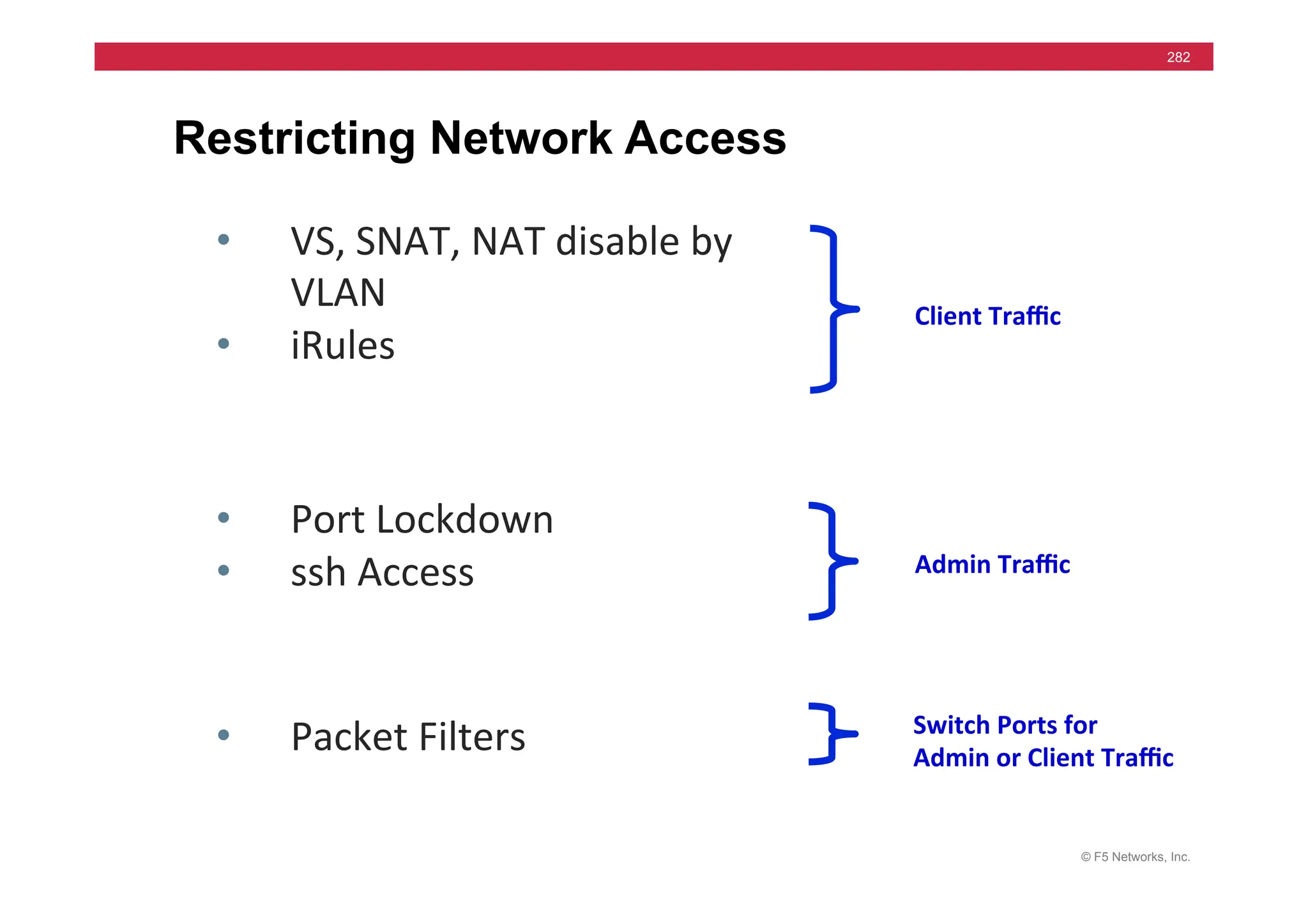 © F5 Networks, Inc.
282
Restricting Network Access
• VS,	
  SNAT,	
  NAT	
  disable	
  by	
  
VLAN	
  
• iRules	
  
• Port	
  Lockdown	
  
• ssh	
  Access	
  
• Packet	
  Filters	
  
Client	
  Traﬃc	
  
Admin	
  Traﬃc	
  
Switch	
  Ports	
  for	
  
Admin	
  or	
  Client	
  Traﬃc	
  
 