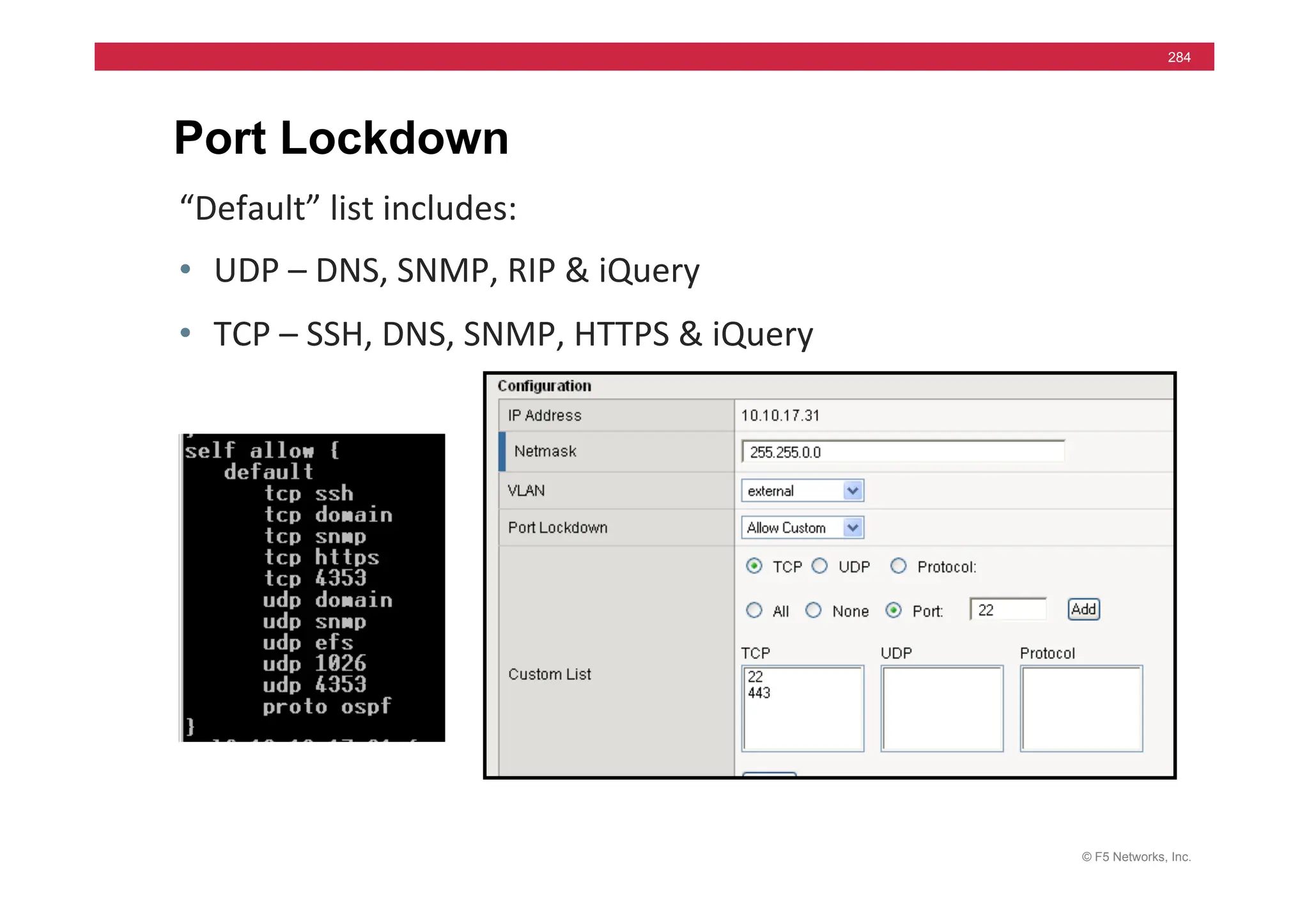 © F5 Networks, Inc.
284
Port Lockdown
“Default”	
  list	
  includes:	
  
• UDP	
  –	
  DNS,	
  SNMP,	
  RIP	
  &	
  iQuery	
  
• TCP	
  –	
  SSH,	
  DNS,	
  SNMP,	
  HTTPS	
  &	
  iQuery	
  
 