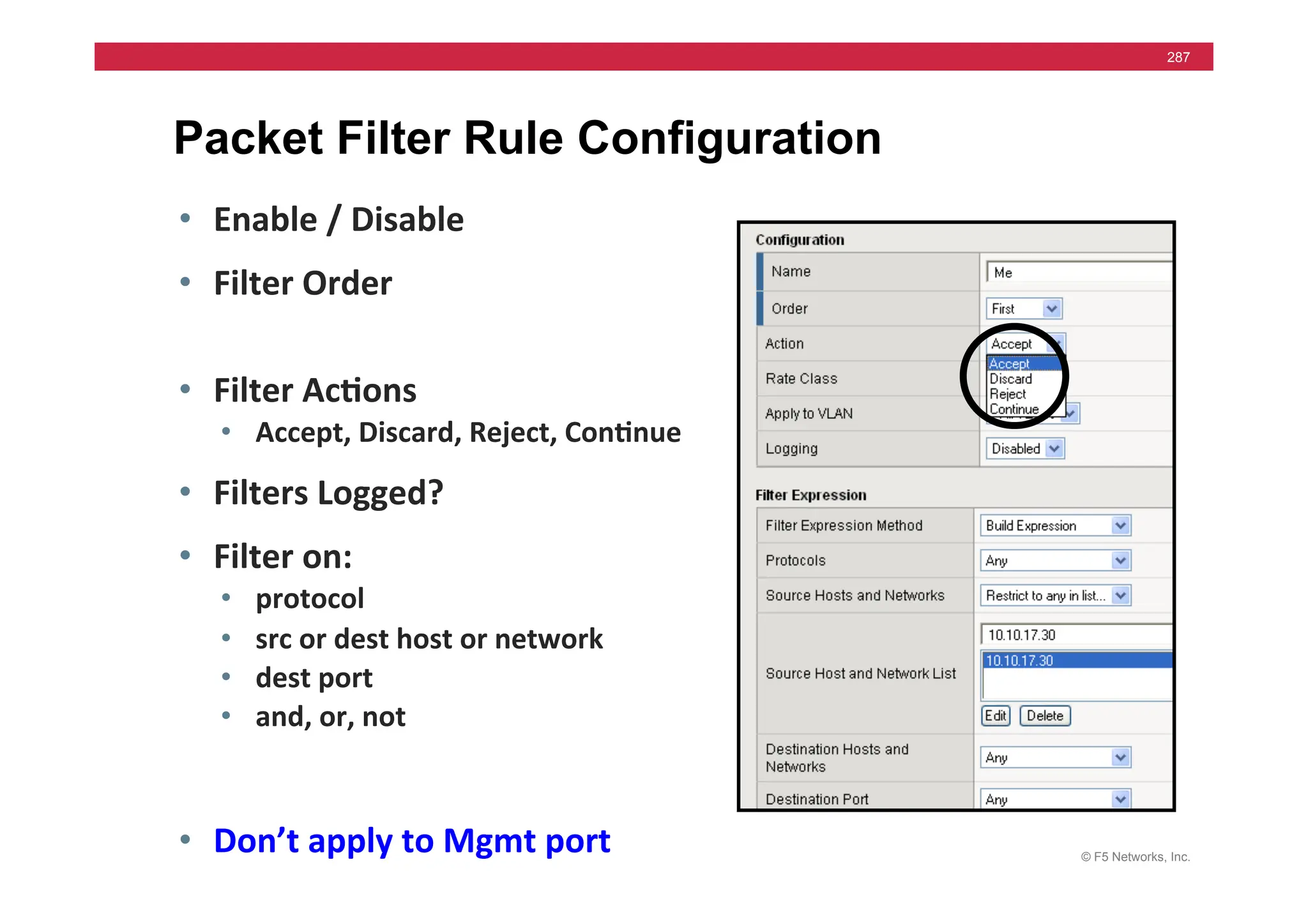 © F5 Networks, Inc.
287
Packet Filter Rule Configuration
• Enable	
  /	
  Disable	
  
• Filter	
  Order	
  
• Filter	
  Ac5ons	
  
• Accept,	
  Discard,	
  Reject,	
  Con5nue	
  
• Filters	
  Logged?	
  
• Filter	
  on:	
  
• protocol	
  
• src	
  or	
  dest	
  host	
  or	
  network	
  
• dest	
  port	
  
• and,	
  or,	
  not	
  
• Don’t	
  apply	
  to	
  Mgmt	
  port	
  
 