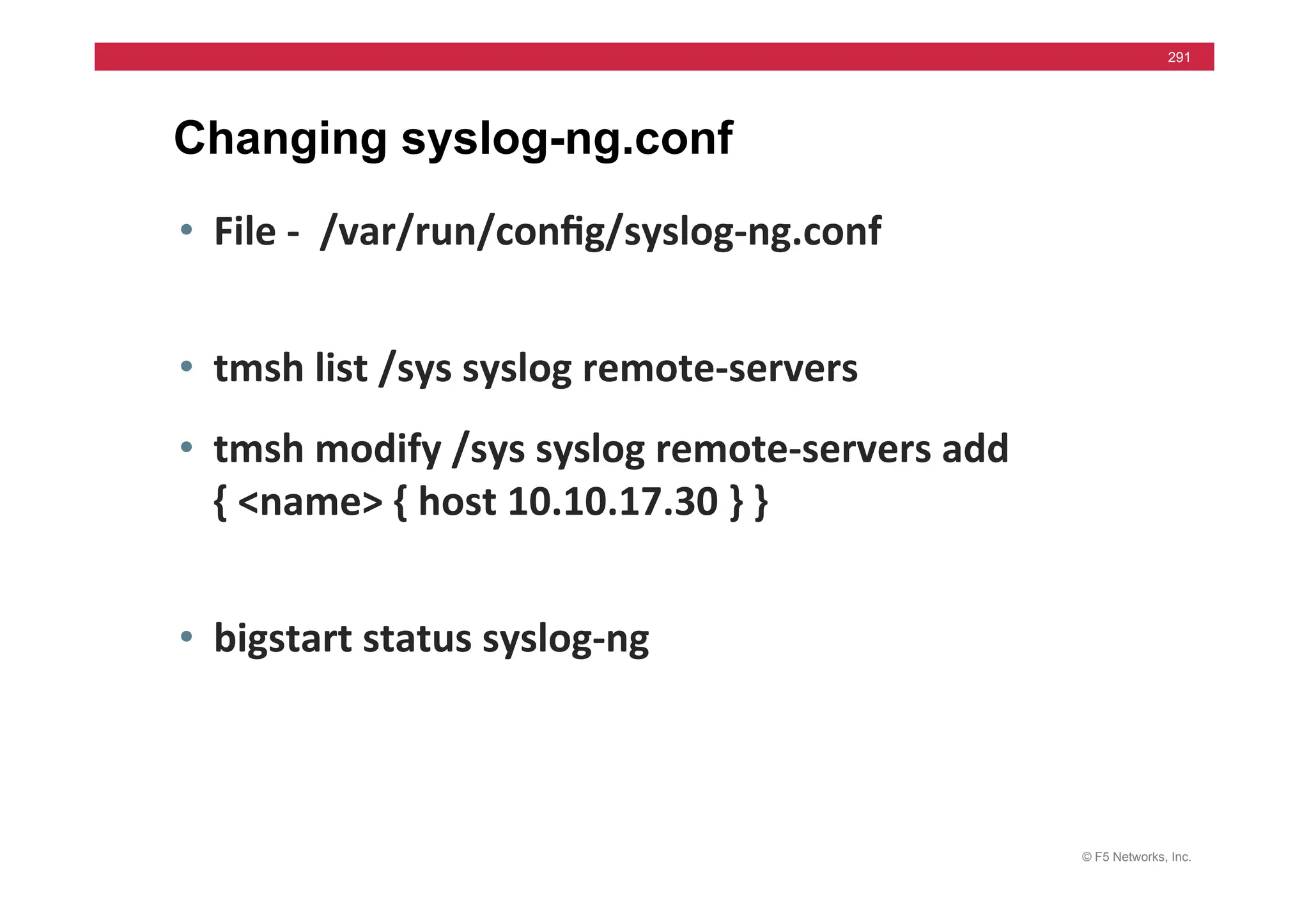 © F5 Networks, Inc.
291
Changing syslog-ng.conf
• File	
  -­‐	
  	
  /var/run/conﬁg/syslog-­‐ng.conf	
  
• tmsh	
  list	
  /sys	
  syslog	
  remote-­‐servers	
  
• tmsh	
  modify	
  /sys	
  syslog	
  remote-­‐servers	
  add	
  	
  
{	
  <name>	
  {	
  host	
  10.10.17.30	
  }	
  }	
  
• bigstart	
  status	
  syslog-­‐ng	
  
 
