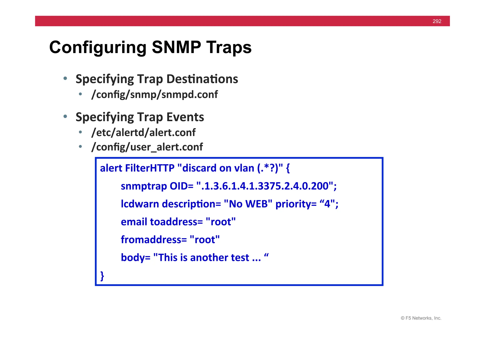 © F5 Networks, Inc.
292
Configuring SNMP Traps
• Specifying	
  Trap	
  Des5na5ons	
  
• /conﬁg/snmp/snmpd.conf	
  
• Specifying	
  Trap	
  Events	
  
• /etc/alertd/alert.conf	
  
• /conﬁg/user_alert.conf	
  
alert	
  FilterHTTP	
  "discard	
  on	
  vlan	
  (.*?)"	
  {	
  
	
  	
  	
  	
  	
  	
  	
  	
  snmptrap	
  OID=	
  ".1.3.6.1.4.1.3375.2.4.0.200";	
  
	
  	
  	
  	
  	
  	
  	
  	
  lcdwarn	
  descrip5on=	
  "No	
  WEB"	
  priority=	
  “4";	
  
	
  	
  	
  	
  	
  	
  	
  	
  email	
  toaddress=	
  "root"	
  
	
  	
  	
  	
  	
  	
  	
  	
  fromaddress=	
  "root"	
  
	
  	
  	
  	
  	
  	
  	
  	
  body=	
  "This	
  is	
  another	
  test	
  ...	
  “	
  	
  	
  
}	
  
 