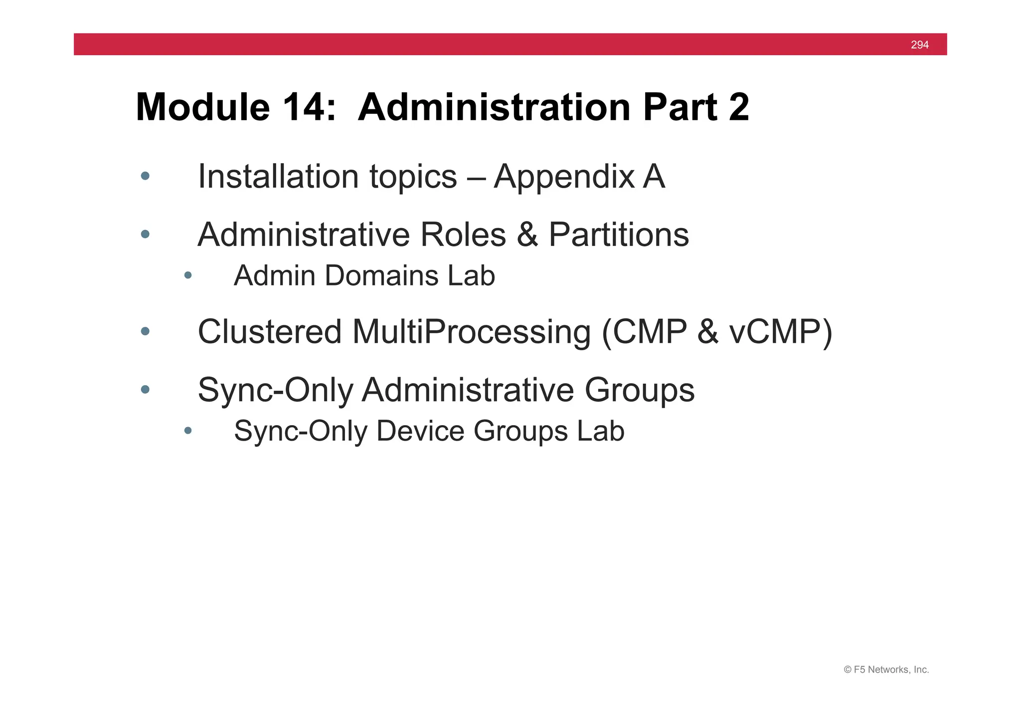 © F5 Networks, Inc.
294
Module 14: Administration Part 2
• Installation topics – Appendix A
• Administrative Roles & Partitions
• Admin Domains Lab
• Clustered MultiProcessing (CMP & vCMP)
• Sync-Only Administrative Groups
• Sync-Only Device Groups Lab
 