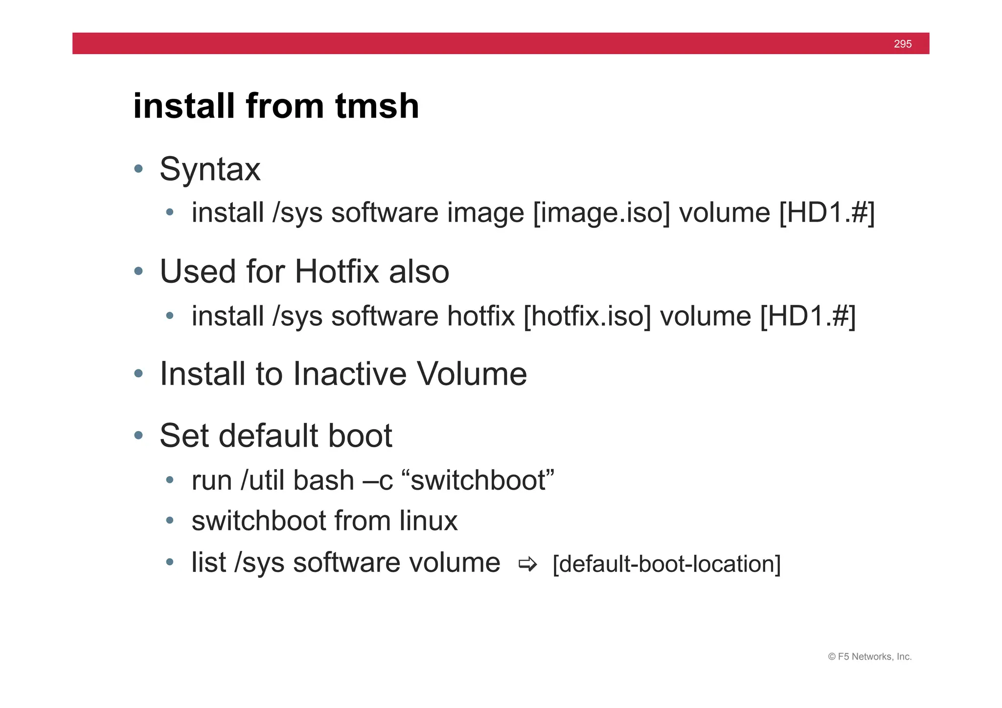 © F5 Networks, Inc.
295
• Syntax
• install /sys software image [image.iso] volume [HD1.#]
• Used for Hotfix also
• install /sys software hotfix [hotfix.iso] volume [HD1.#]
• Install to Inactive Volume
• Set default boot
• run /util bash –c “switchboot”
• switchboot from linux
• list /sys software volume [ [default-boot-location]
install from tmsh
 