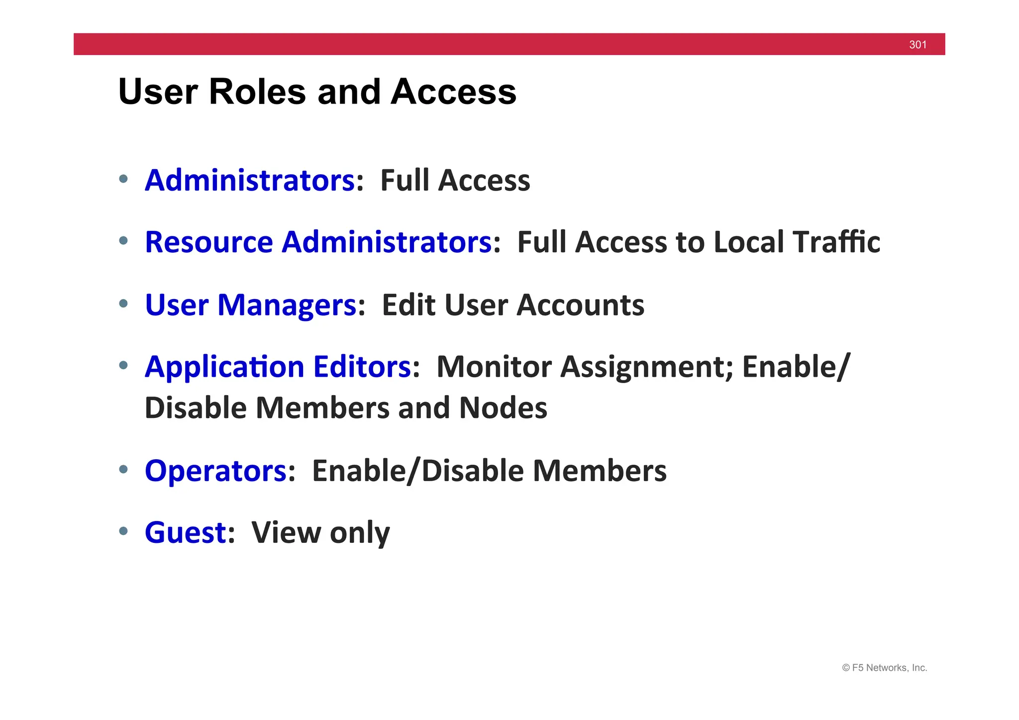 © F5 Networks, Inc.
301
User Roles and Access
• Administrators:	
  	
  Full	
  Access	
  
• Resource	
  Administrators:	
  	
  Full	
  Access	
  to	
  Local	
  Traﬃc	
  	
  	
  
• User	
  Managers:	
  	
  Edit	
  User	
  Accounts	
  
• Applica5on	
  Editors:	
  	
  Monitor	
  Assignment;	
  Enable/
Disable	
  Members	
  and	
  Nodes	
  
• Operators:	
  	
  Enable/Disable	
  Members	
  
• Guest:	
  	
  View	
  only	
  
 
