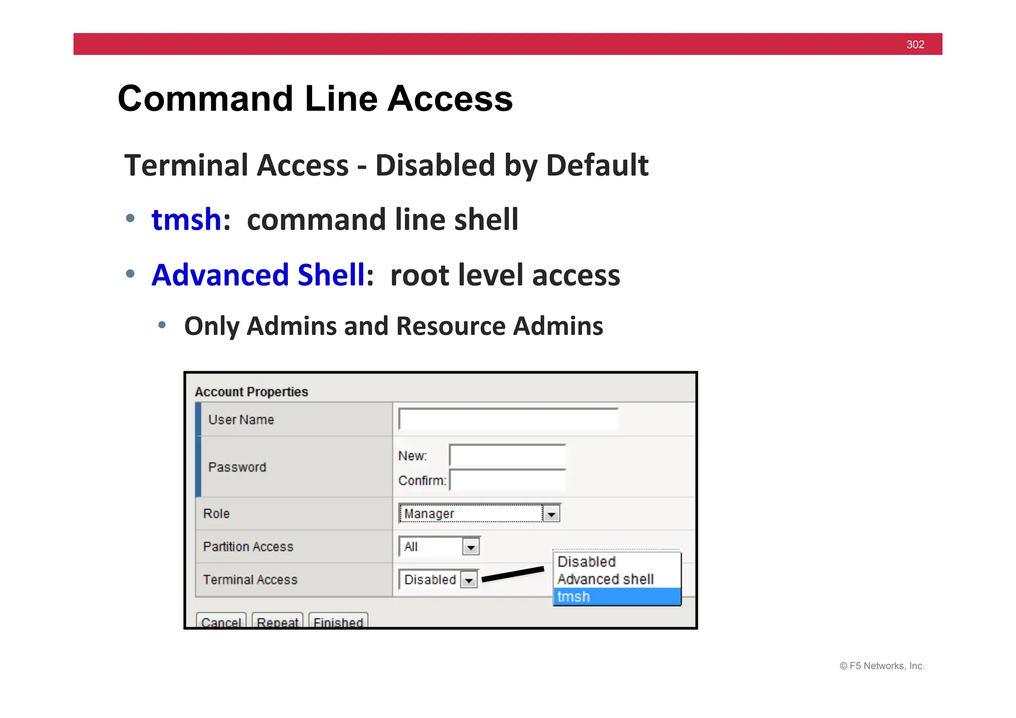 © F5 Networks, Inc.
302
Command Line Access
Terminal	
  Access	
  -­‐	
  Disabled	
  by	
  Default	
  
• tmsh:	
  	
  command	
  line	
  shell	
  
• Advanced	
  Shell:	
  	
  root	
  level	
  access	
  
• Only	
  Admins	
  and	
  Resource	
  Admins	
  
	
  
 