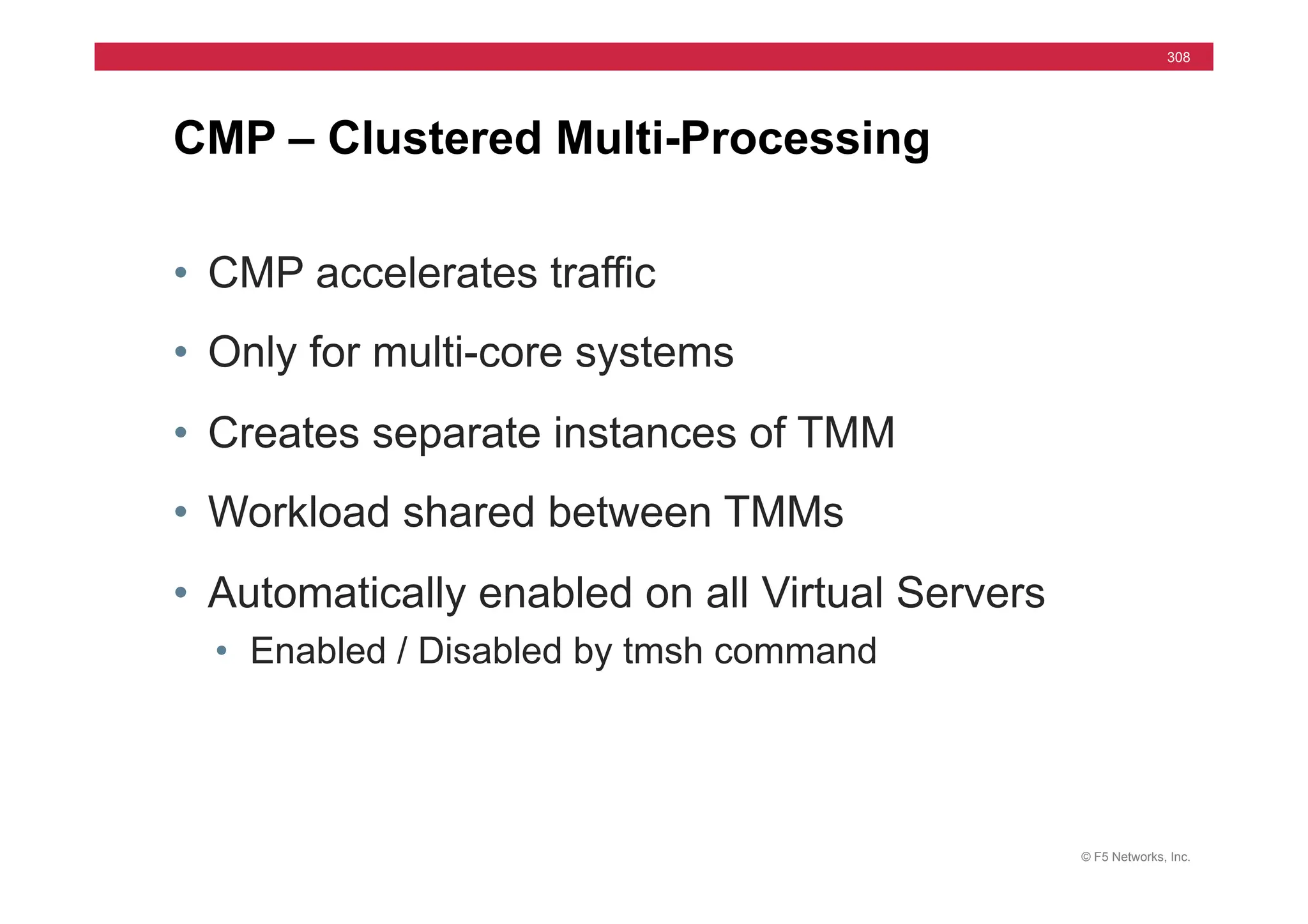 © F5 Networks, Inc.
308
• CMP accelerates traffic
• Only for multi-core systems
• Creates separate instances of TMM
• Workload shared between TMMs
• Automatically enabled on all Virtual Servers
• Enabled / Disabled by tmsh command
CMP – Clustered Multi-Processing
 