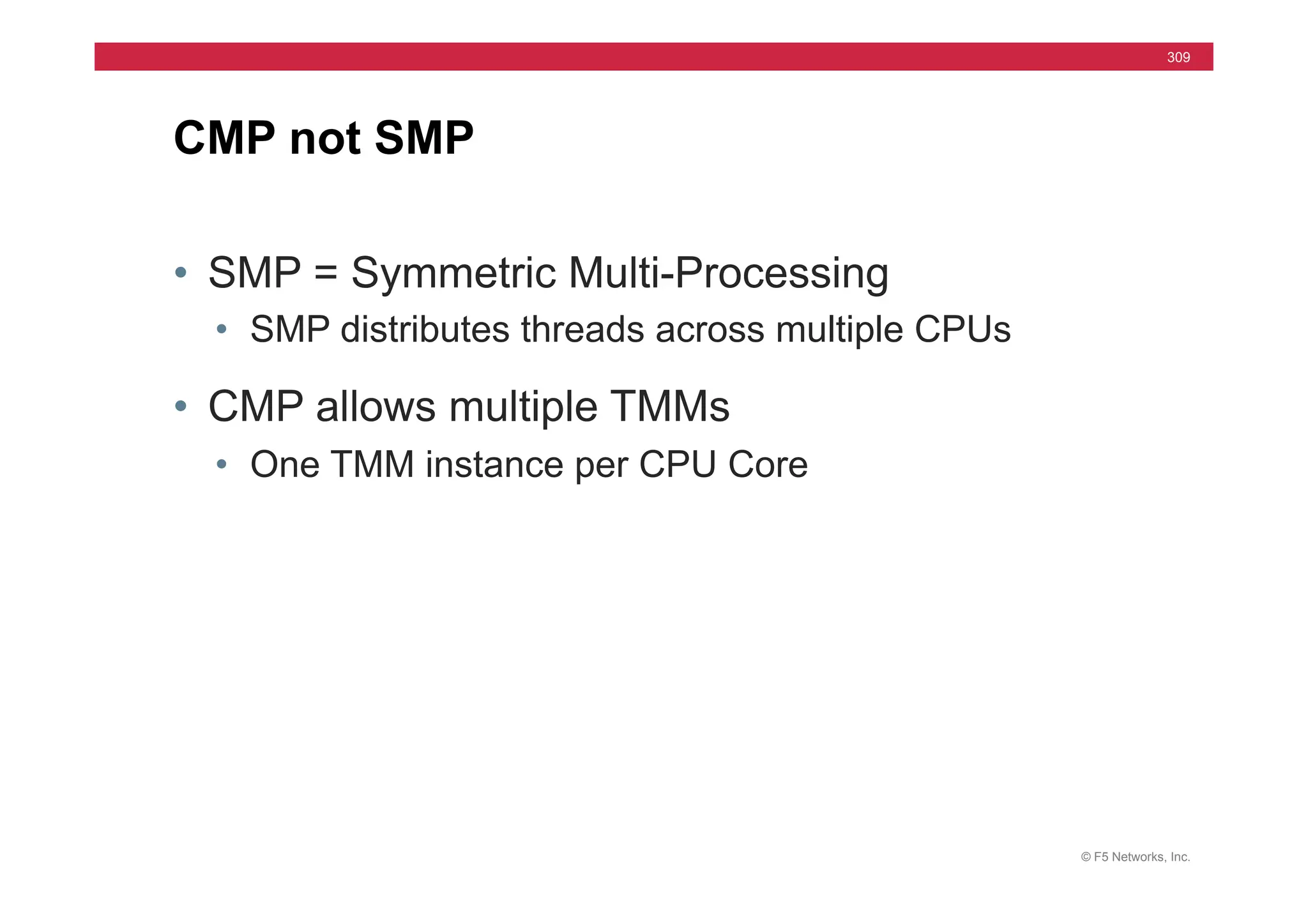 © F5 Networks, Inc.
309
• SMP = Symmetric Multi-Processing
• SMP distributes threads across multiple CPUs
• CMP allows multiple TMMs
• One TMM instance per CPU Core
CMP not SMP
 