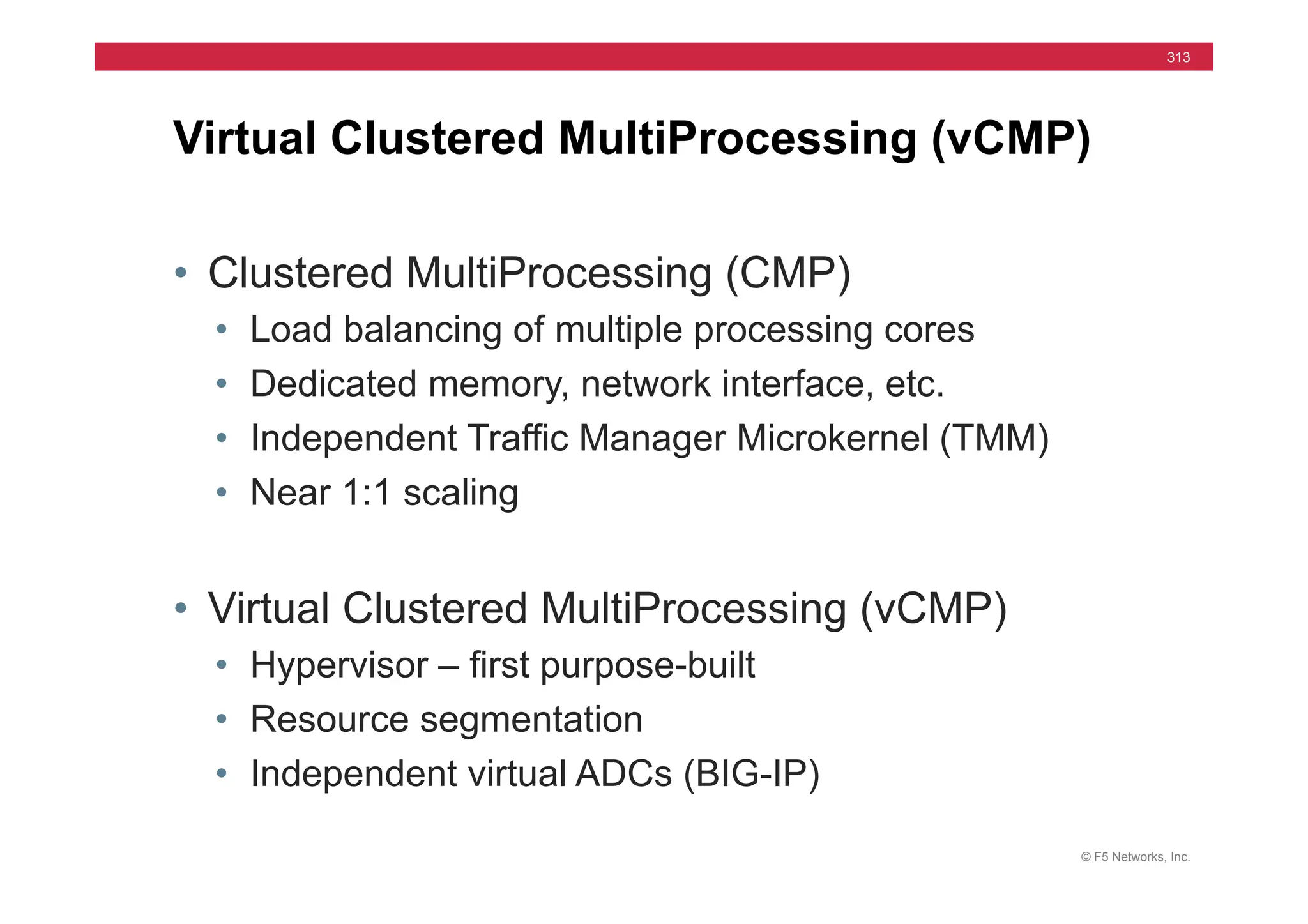 © F5 Networks, Inc.
313
• Clustered MultiProcessing (CMP)
• Load balancing of multiple processing cores
• Dedicated memory, network interface, etc.
• Independent Traffic Manager Microkernel (TMM)
• Near 1:1 scaling
• Virtual Clustered MultiProcessing (vCMP)
• Hypervisor – first purpose-built
• Resource segmentation
• Independent virtual ADCs (BIG-IP)
Virtual Clustered MultiProcessing (vCMP)
 