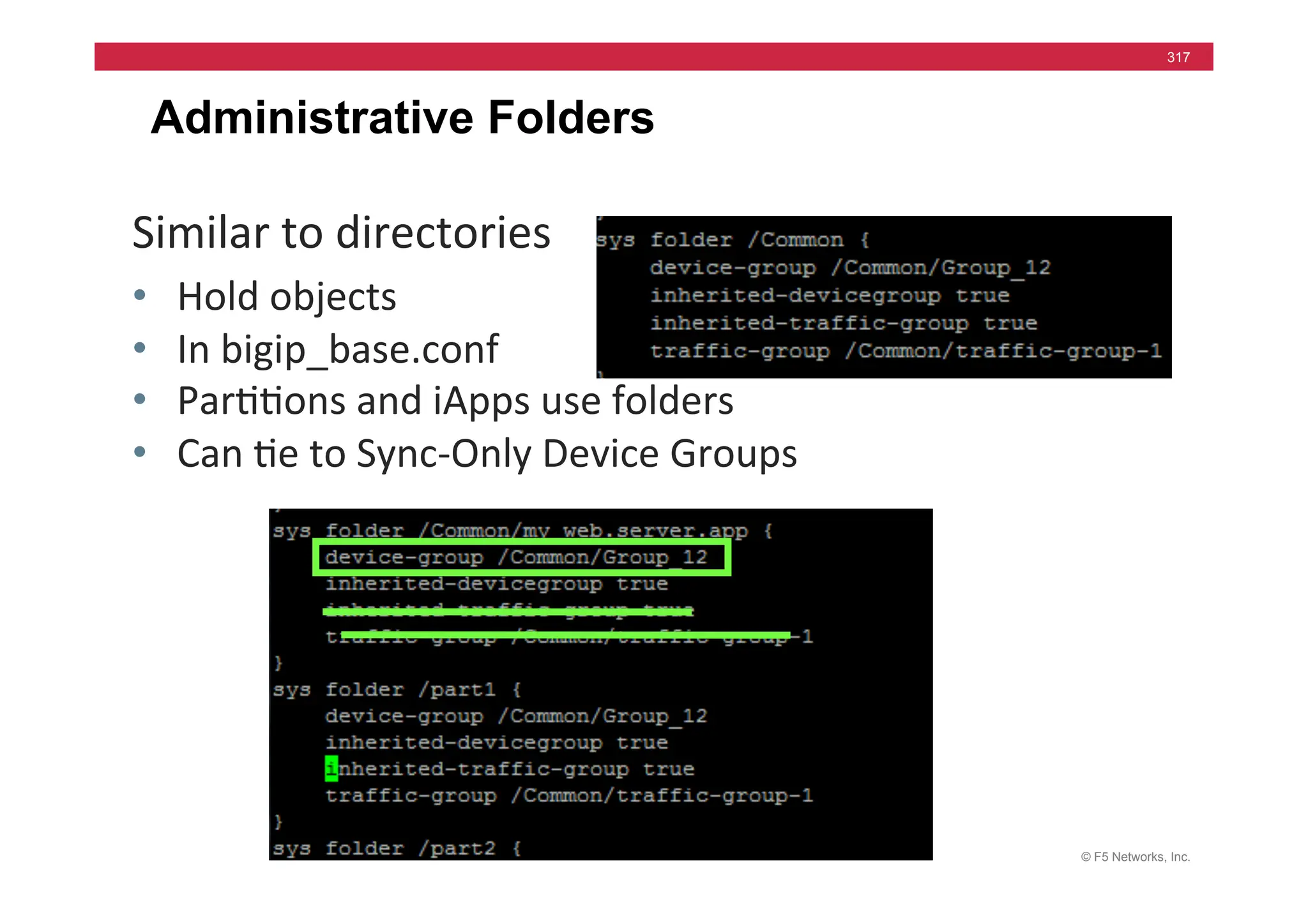 © F5 Networks, Inc.
317
Administrative Folders
Similar	
  to	
  directories	
  
• Hold	
  objects	
  
• In	
  bigip_base.conf	
  
• Par==ons	
  and	
  iApps	
  use	
  folders	
  
• Can	
  =e	
  to	
  Sync-­‐Only	
  Device	
  Groups	
  
 
