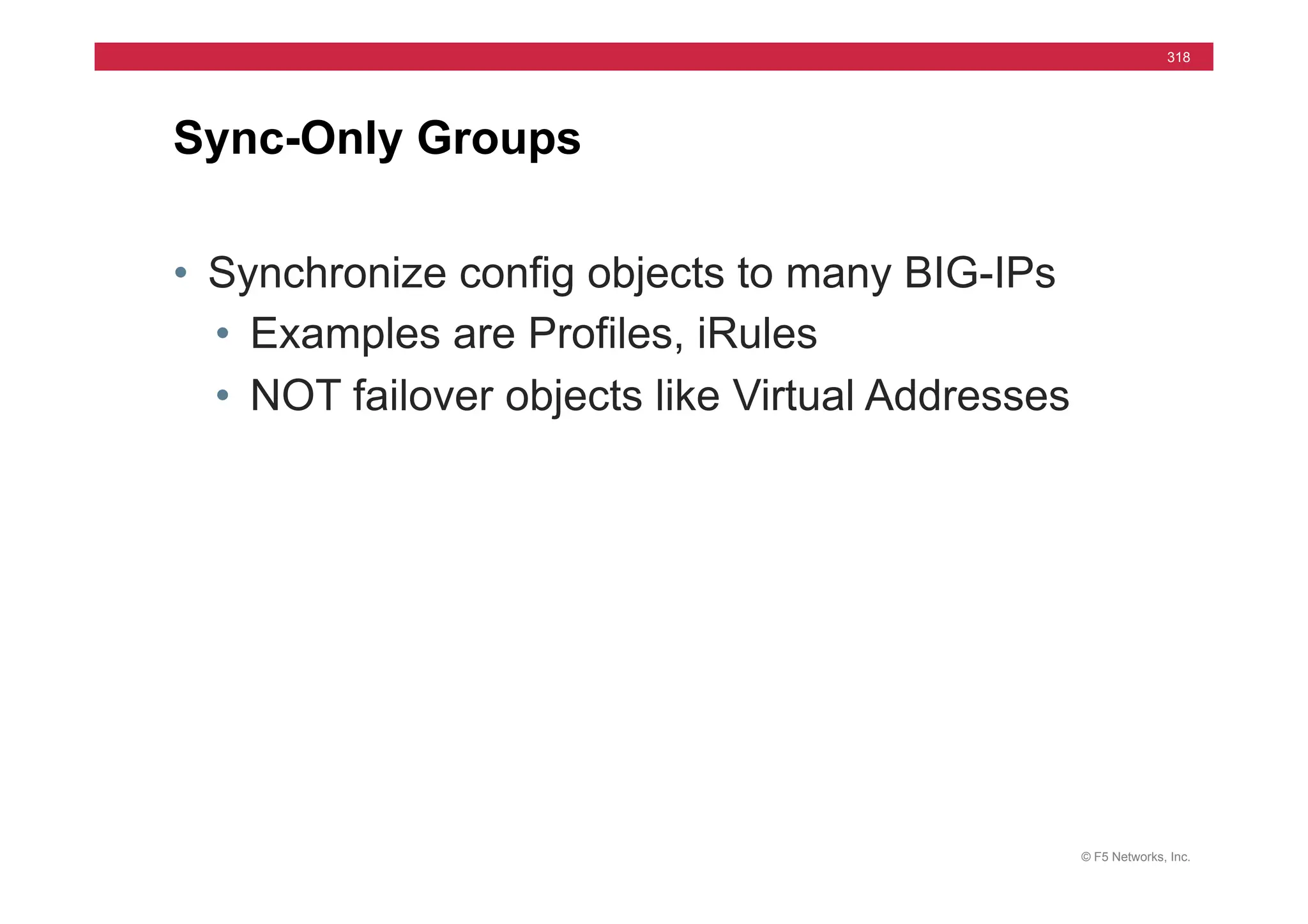 © F5 Networks, Inc.
318
• Synchronize config objects to many BIG-IPs
• Examples are Profiles, iRules
• NOT failover objects like Virtual Addresses
Sync-Only Groups
 