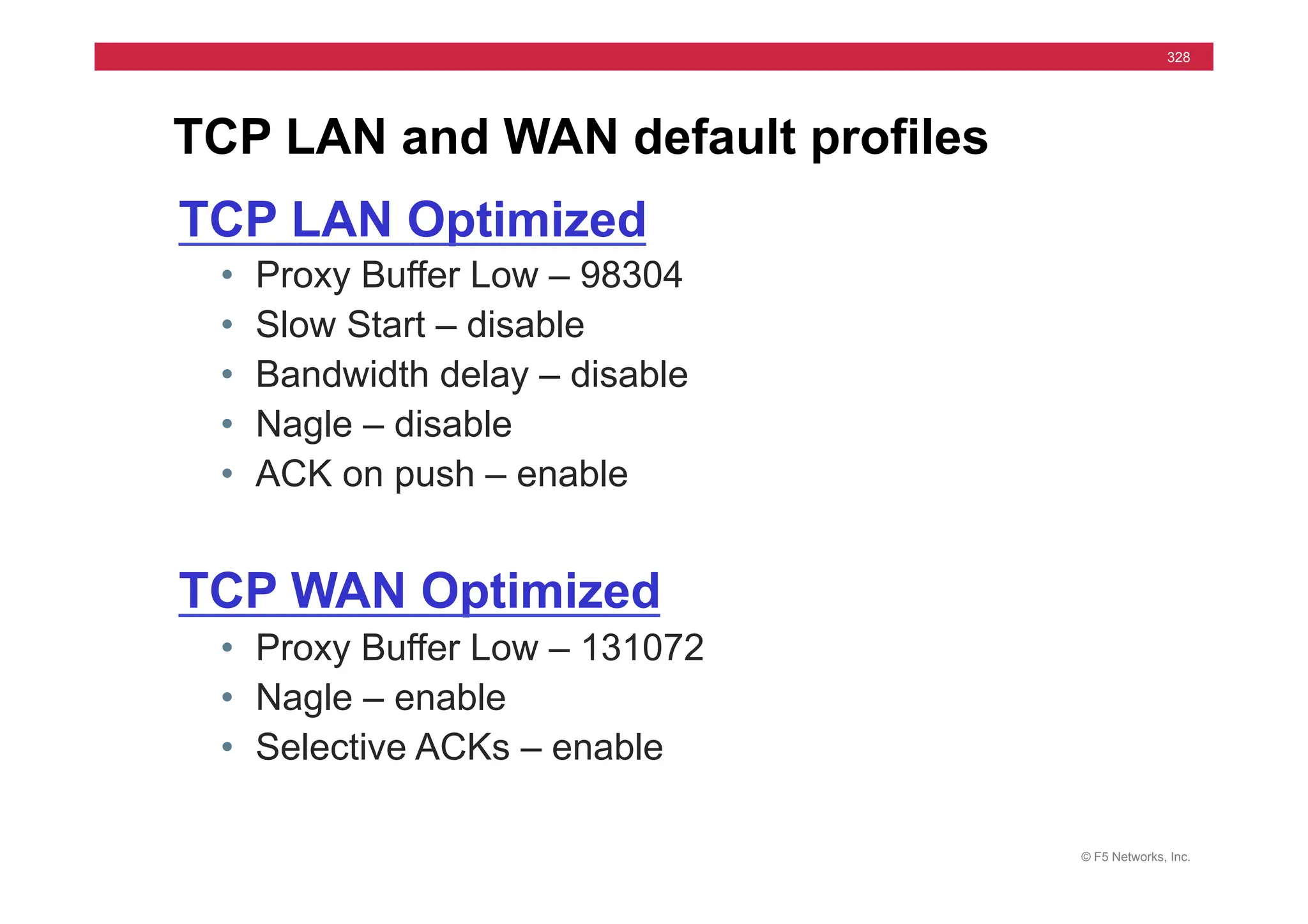 © F5 Networks, Inc.
328
TCP LAN and WAN default profiles
TCP LAN Optimized
• Proxy Buffer Low – 98304
• Slow Start – disable
• Bandwidth delay – disable
• Nagle – disable
• ACK on push – enable
TCP WAN Optimized
• Proxy Buffer Low – 131072
• Nagle – enable
• Selective ACKs – enable
 