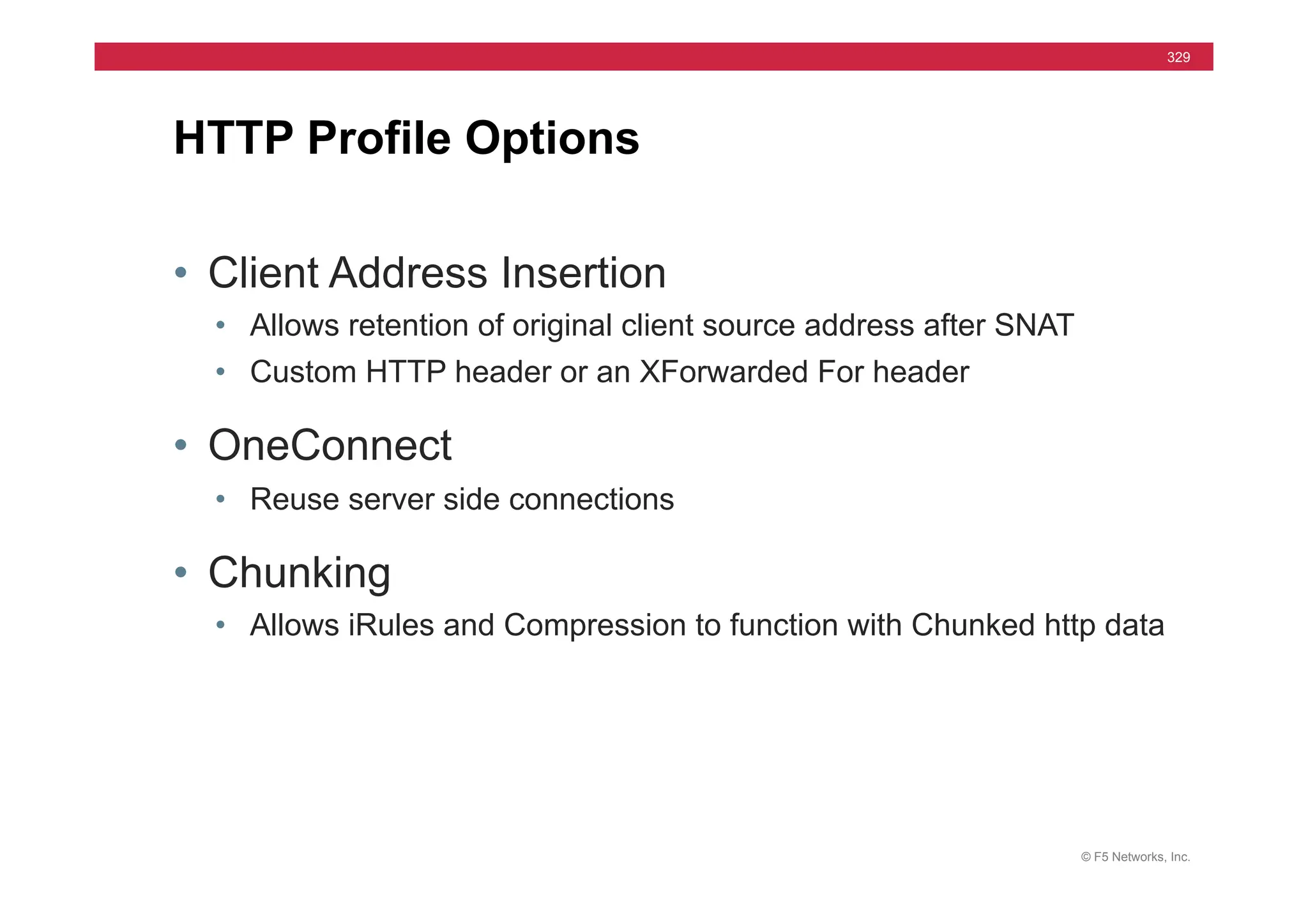 © F5 Networks, Inc.
329
• Client Address Insertion
• Allows retention of original client source address after SNAT
• Custom HTTP header or an XForwarded For header
• OneConnect
• Reuse server side connections
• Chunking
• Allows iRules and Compression to function with Chunked http data
HTTP Profile Options
 