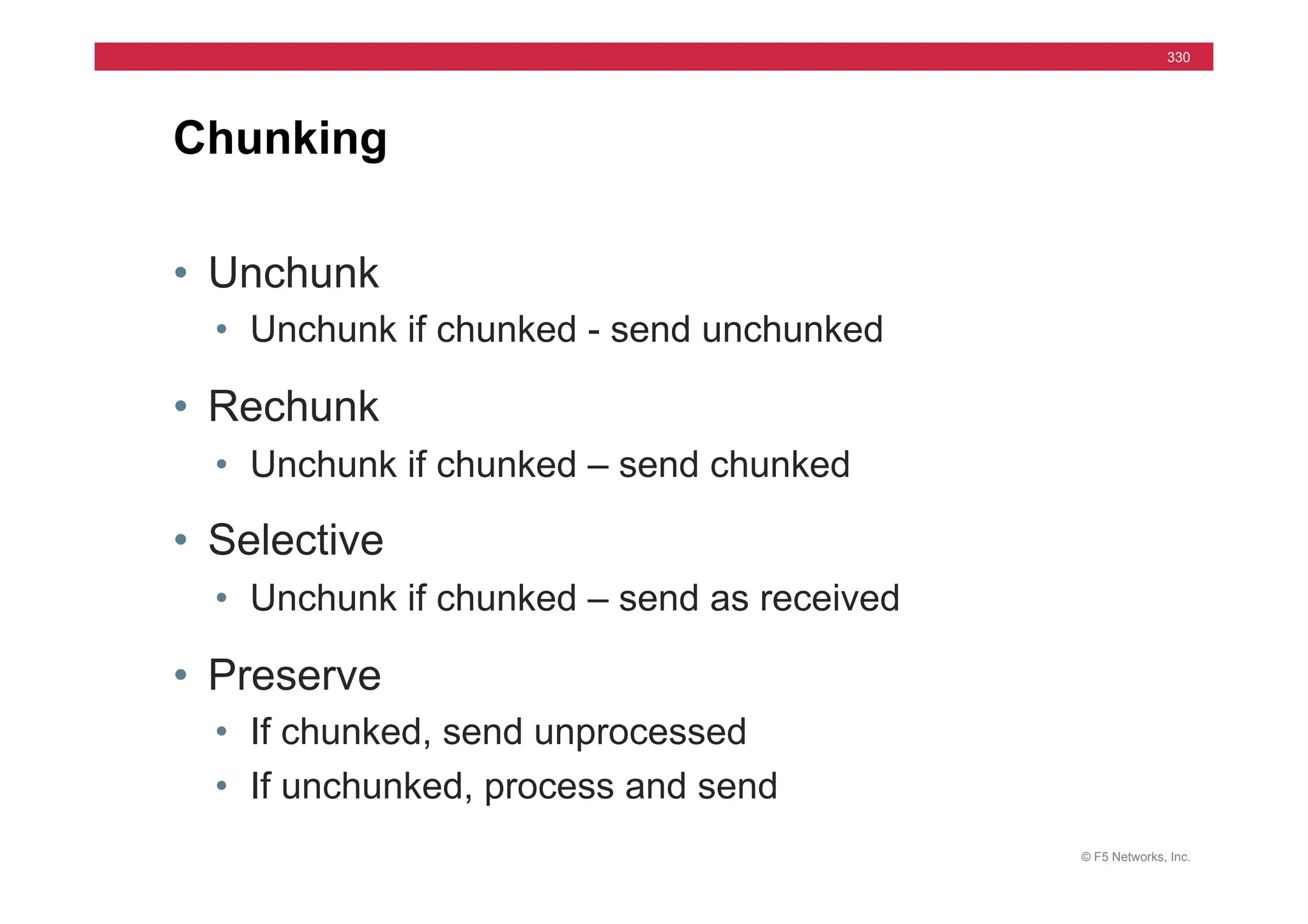 © F5 Networks, Inc.
330
• Unchunk
• Unchunk if chunked - send unchunked
• Rechunk
• Unchunk if chunked – send chunked
• Selective
• Unchunk if chunked – send as received
• Preserve
• If chunked, send unprocessed
• If unchunked, process and send
Chunking
 