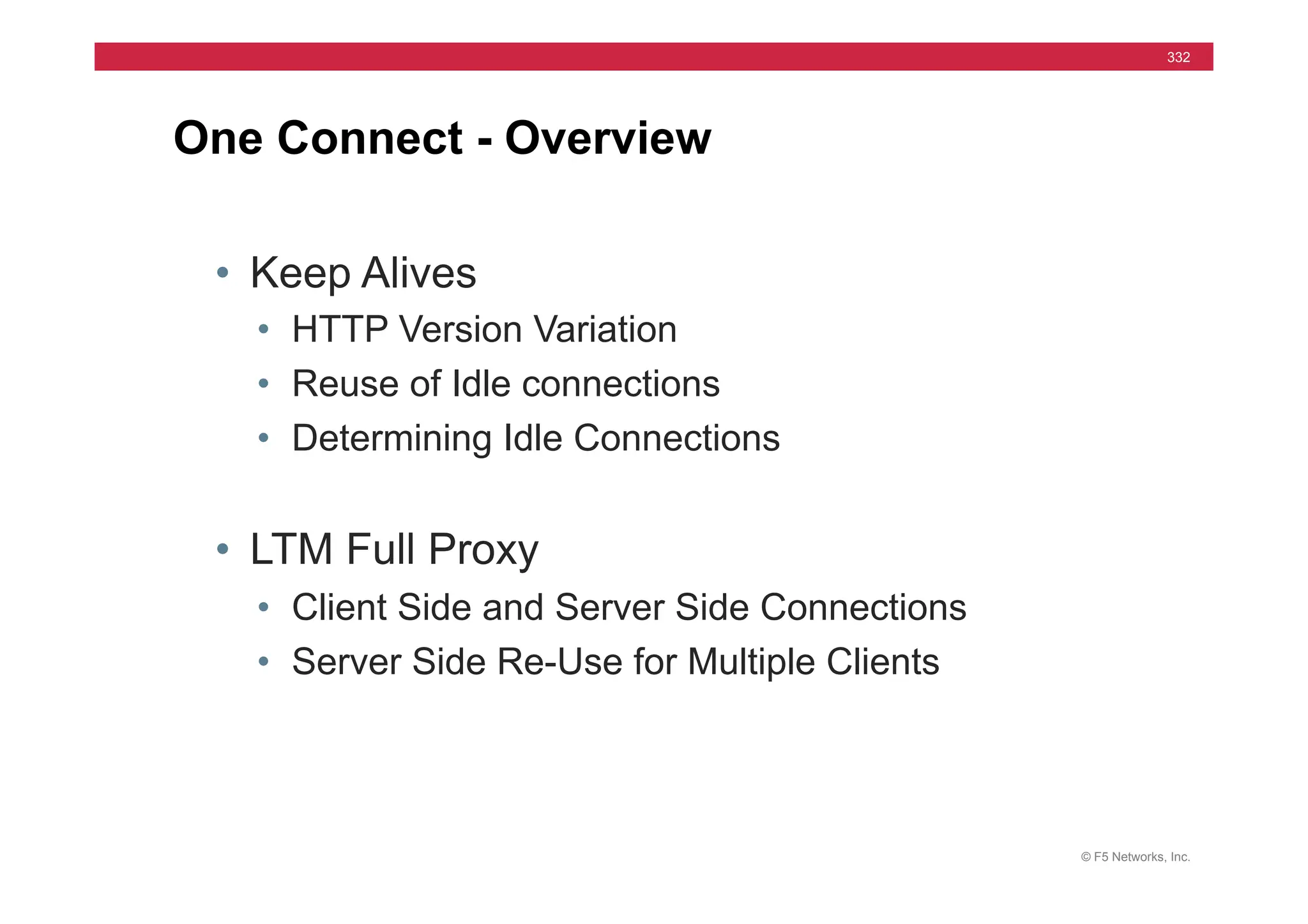 © F5 Networks, Inc.
332
• Keep Alives
• HTTP Version Variation
• Reuse of Idle connections
• Determining Idle Connections
• LTM Full Proxy
• Client Side and Server Side Connections
• Server Side Re-Use for Multiple Clients
One Connect - Overview
 