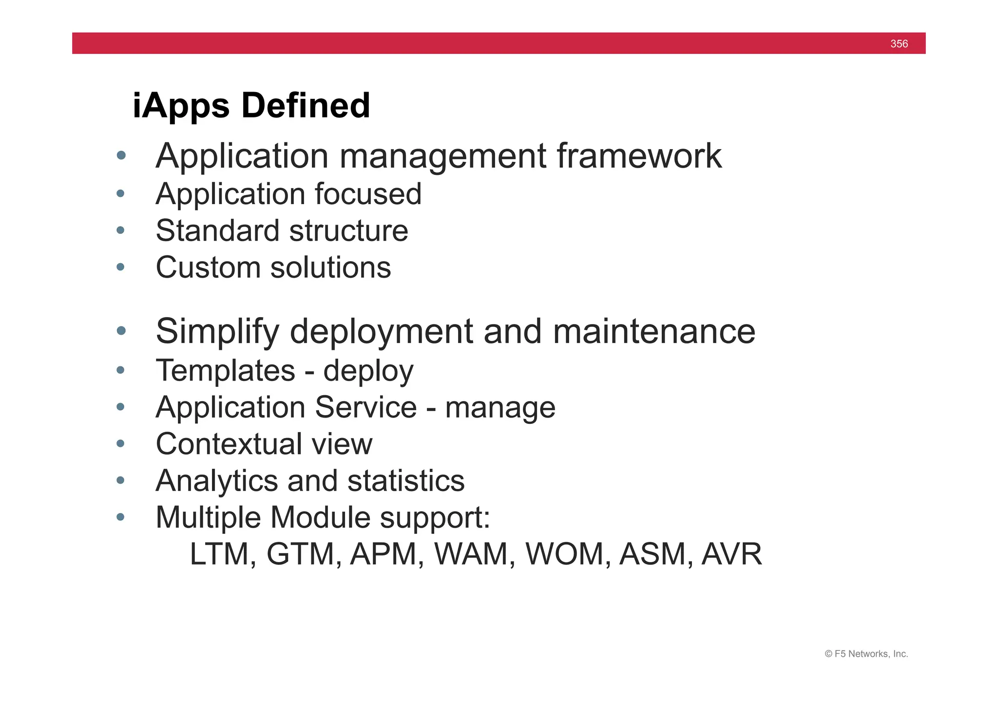 © F5 Networks, Inc.
356
iApps Defined
• Application management framework
• Application focused
• Standard structure
• Custom solutions
• Simplify deployment and maintenance
• Templates - deploy
• Application Service - manage
• Contextual view
• Analytics and statistics
• Multiple Module support:
LTM, GTM, APM, WAM, WOM, ASM, AVR
 