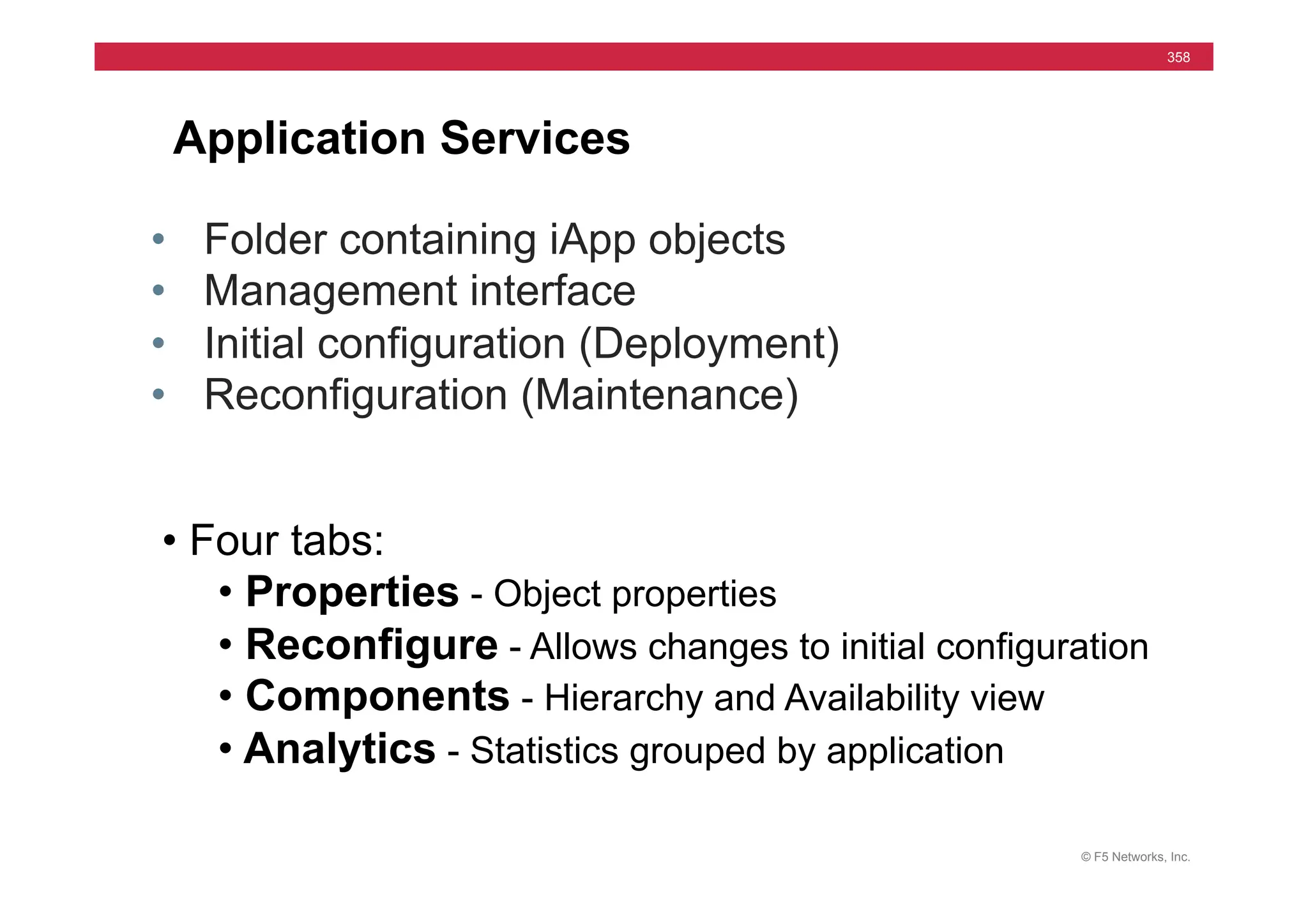 © F5 Networks, Inc.
358
Application Services
• Folder containing iApp objects
• Management interface
• Initial configuration (Deployment)
• Reconfiguration (Maintenance)
• Four tabs:
• Properties - Object properties
• Reconfigure - Allows changes to initial configuration
• Components - Hierarchy and Availability view
• Analytics - Statistics grouped by application
 