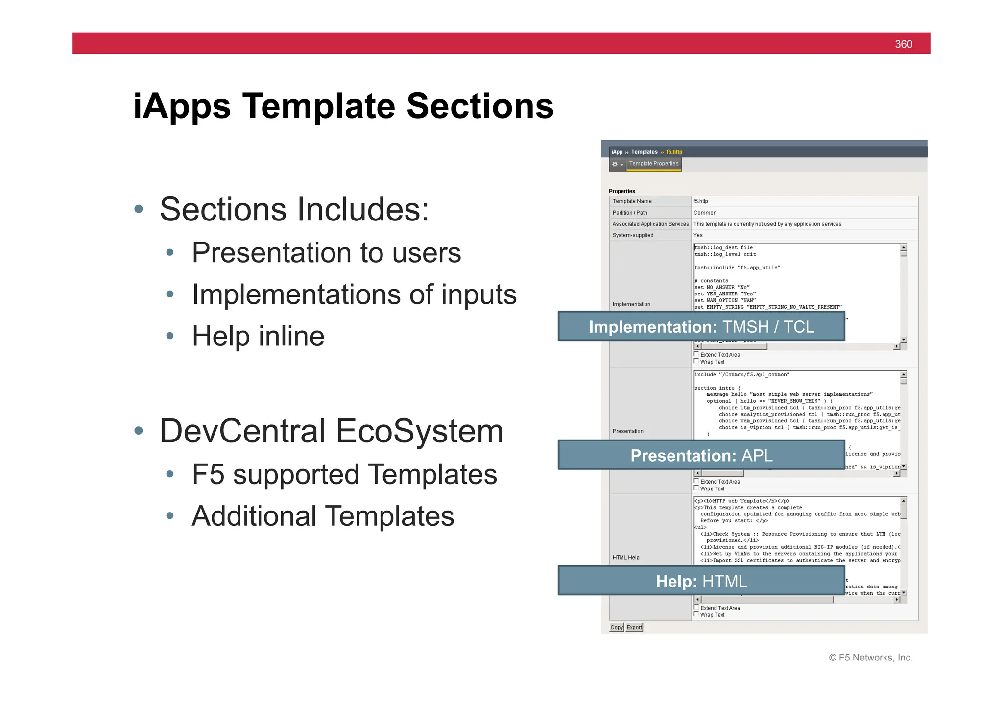 © F5 Networks, Inc.
360
• Sections Includes:
• Presentation to users
• Implementations of inputs
• Help inline
• DevCentral EcoSystem
• F5 supported Templates
• Additional Templates
iApps Template Sections
Help: HTML
Presentation: APL
Implementation: TMSH / TCL
 