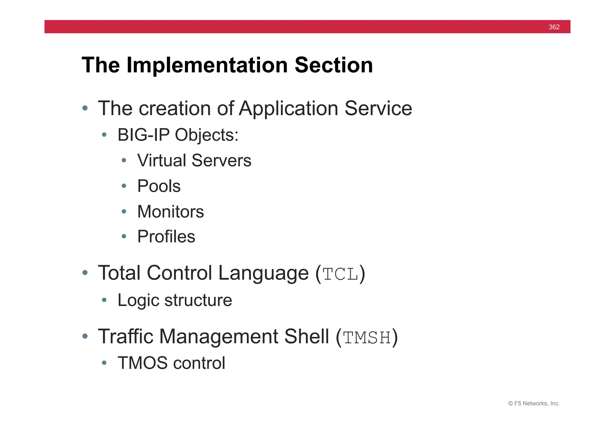 © F5 Networks, Inc.
362
• The creation of Application Service
• BIG-IP Objects:
• Virtual Servers
• Pools
• Monitors
• Profiles
• Total Control Language (TCL)
• Logic structure
• Traffic Management Shell (TMSH)
• TMOS control
The Implementation Section
 