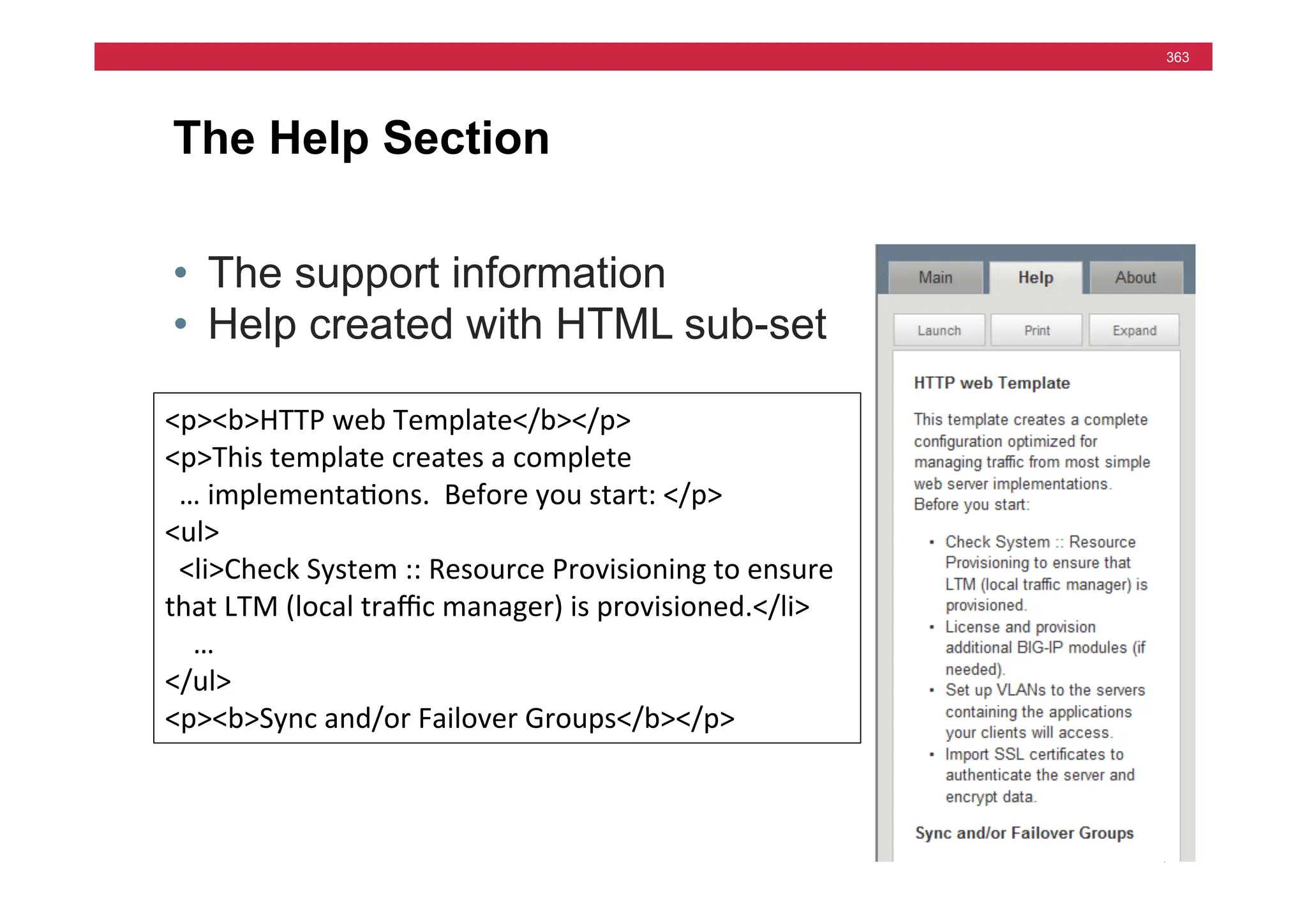 © F5 Networks, Inc.
363
The Help Section
• The support information
• Help created with HTML sub-set
b
blo
br
cod
dd
dl
dt
em
<p><b>HTTP	
  web	
  Template</b></p>	
  
<p>This	
  template	
  creates	
  a	
  complete	
  
	
  	
  …	
  implementa=ons.	
  	
  Before	
  you	
  start:	
  </p>	
  
<ul>	
  
	
  	
  <li>Check	
  System	
  ::	
  Resource	
  Provisioning	
  to	
  ensure	
  
that	
  LTM	
  (local	
  traﬃc	
  manager)	
  is	
  provisioned.</li>	
  	
  	
  	
  
	
  	
  	
  	
  …	
  
</ul>	
  
<p><b>Sync	
  and/or	
  Failover	
  Groups</b></p>	
  
 
