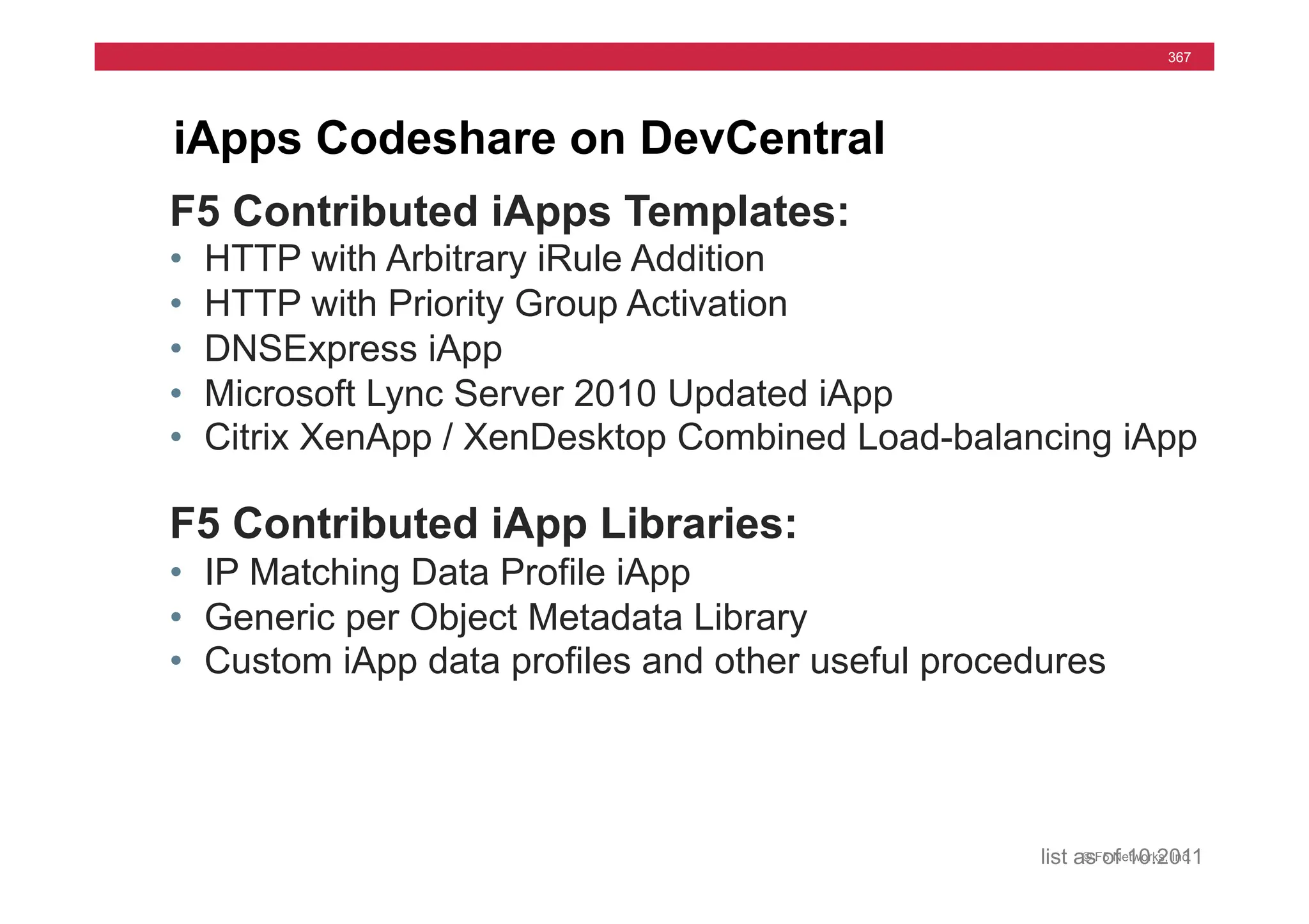 © F5 Networks, Inc.
367
iApps Codeshare on DevCentral
F5 Contributed iApps Templates:
• HTTP with Arbitrary iRule Addition
• HTTP with Priority Group Activation
• DNSExpress iApp
• Microsoft Lync Server 2010 Updated iApp
• Citrix XenApp / XenDesktop Combined Load-balancing iApp
F5 Contributed iApp Libraries:
• IP Matching Data Profile iApp
• Generic per Object Metadata Library
• Custom iApp data profiles and other useful procedures
list as of 10.2011
 