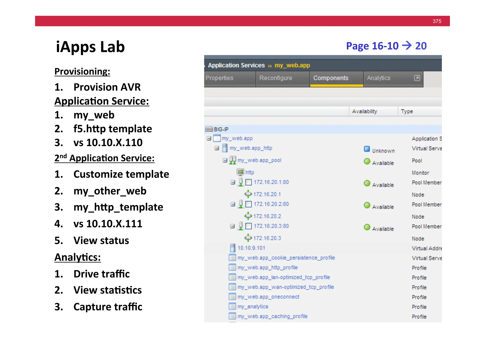 © F5 Networks, Inc.
375
iApps	
  Lab	
   Page	
  16-­‐10	
  !	
  20	
  
Provisioning:	
  
1. Provision	
  AVR	
  
Applica5on	
  Service:	
  
1. my_web	
  
2. f5.hMp	
  template	
  
3. vs	
  10.10.X.110	
  
2nd	
  Applica5on	
  Service:	
  
1. Customize	
  template	
  
2. my_other_web	
  
3. my_hMp_template	
  
4. vs	
  10.10.X.111	
  
5. View	
  status	
  
Analy5cs:	
  
1. Drive	
  traﬃc	
  
2. View	
  sta5s5cs	
  
3. Capture	
  traﬃc	
  
 