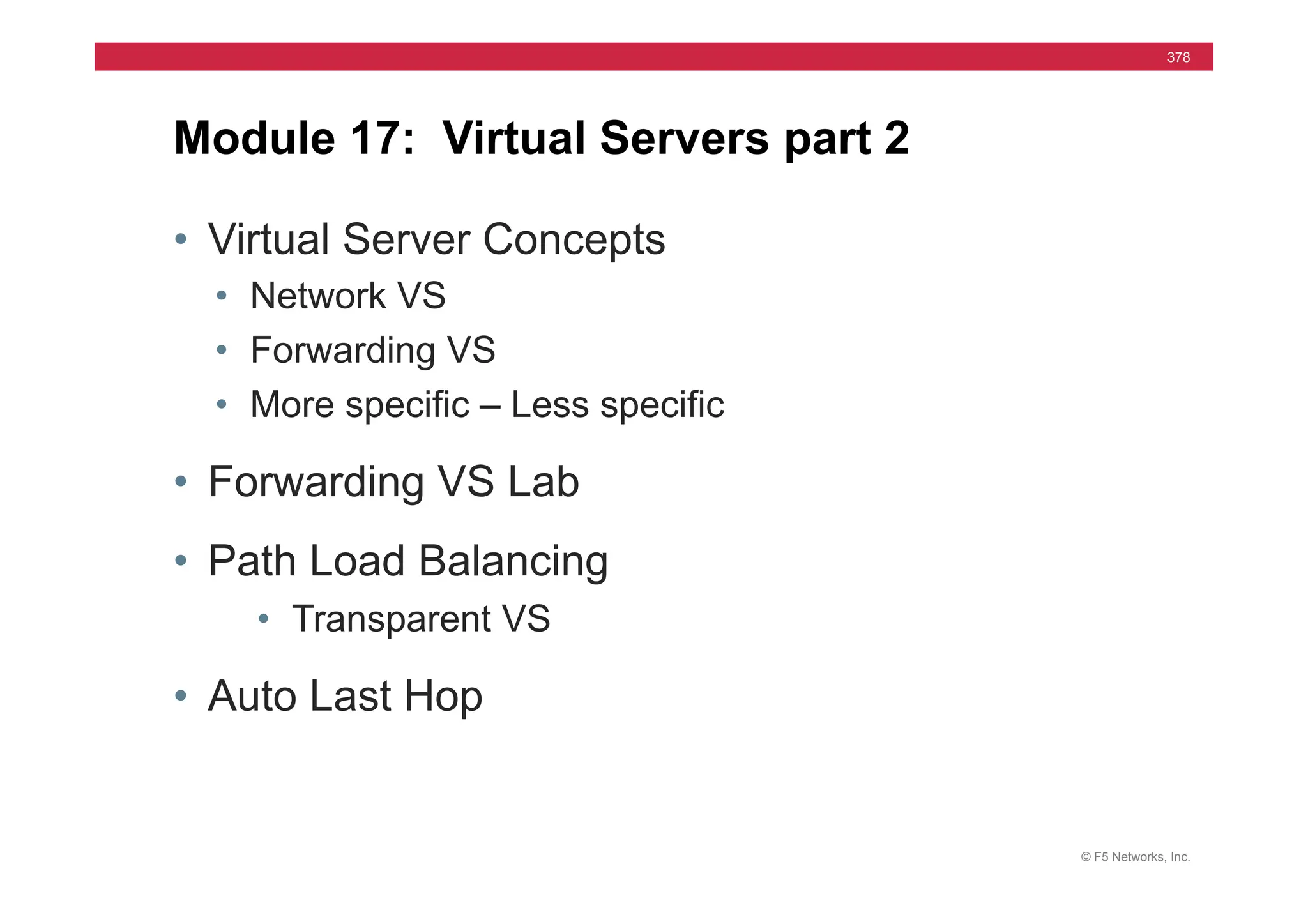 © F5 Networks, Inc.
378
• Virtual Server Concepts
• Network VS
• Forwarding VS
• More specific – Less specific
• Forwarding VS Lab
• Path Load Balancing
• Transparent VS
• Auto Last Hop
Module 17: Virtual Servers part 2
 