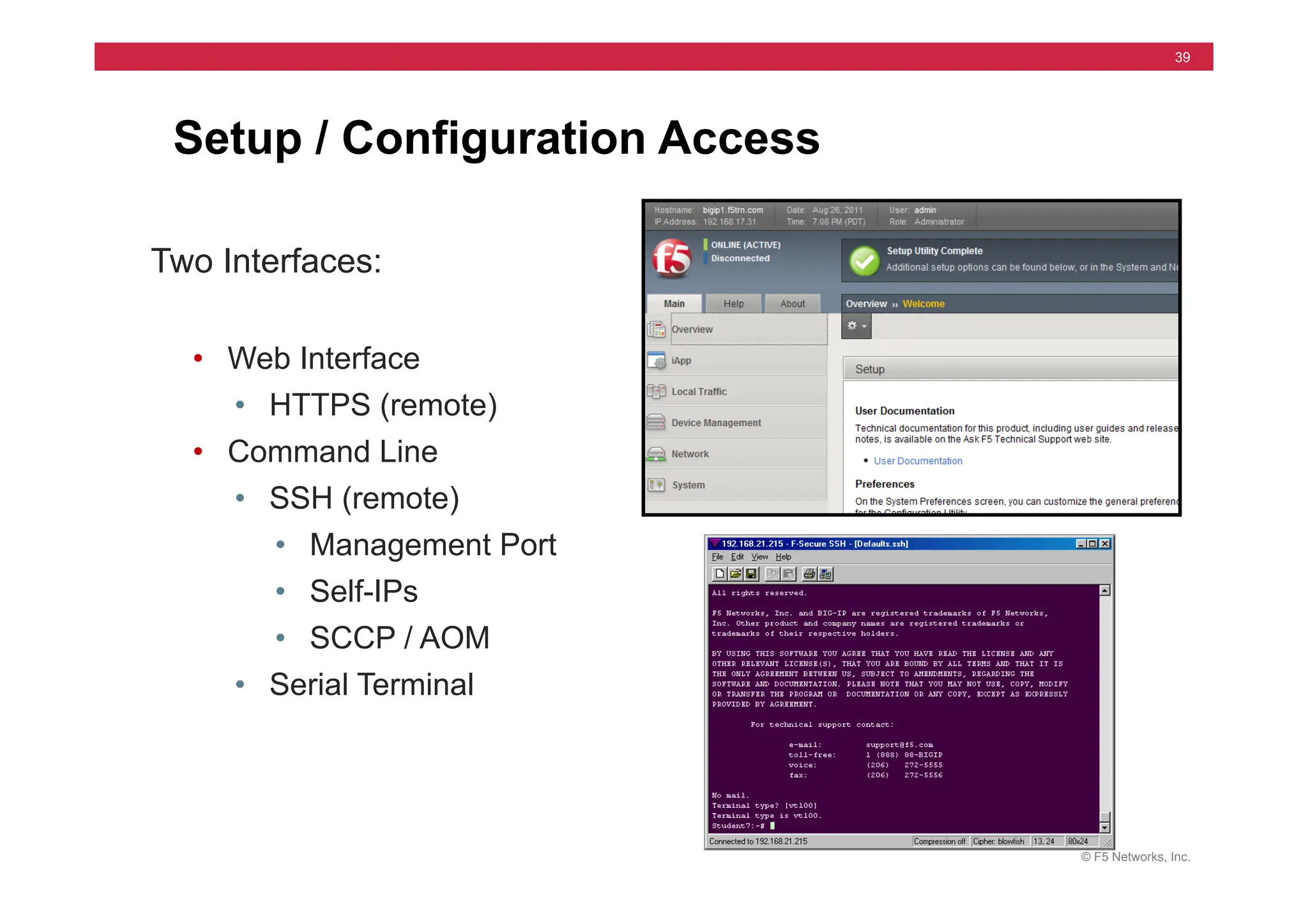 © F5 Networks, Inc.
39
Setup / Configuration Access
Two Interfaces:
• Web Interface
• HTTPS (remote)
• Command Line
• SSH (remote)
• Management Port
• Self-IPs
• SCCP / AOM
• Serial Terminal
 