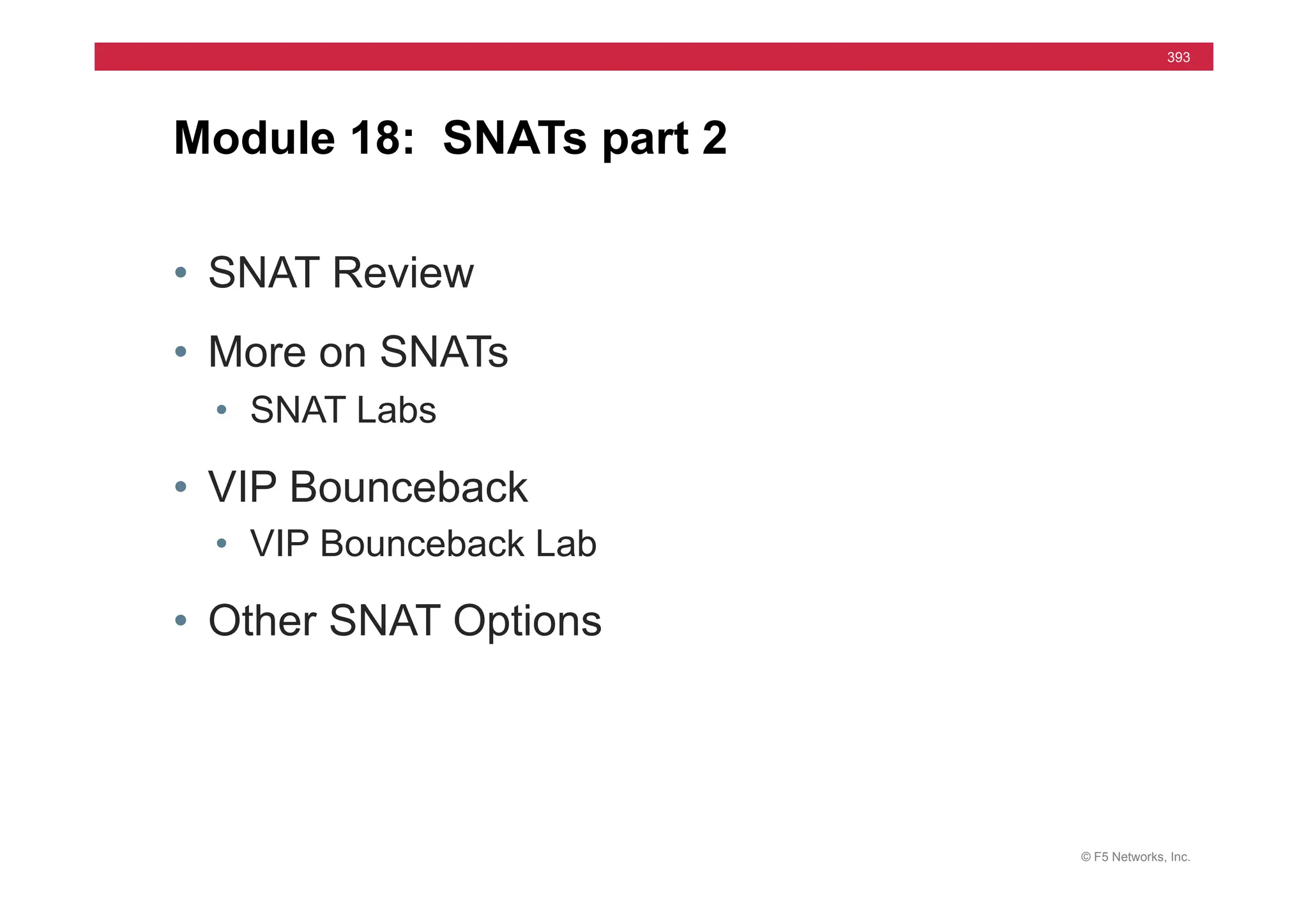 © F5 Networks, Inc.
393
• SNAT Review
• More on SNATs
• SNAT Labs
• VIP Bounceback
• VIP Bounceback Lab
• Other SNAT Options
Module 18: SNATs part 2
 