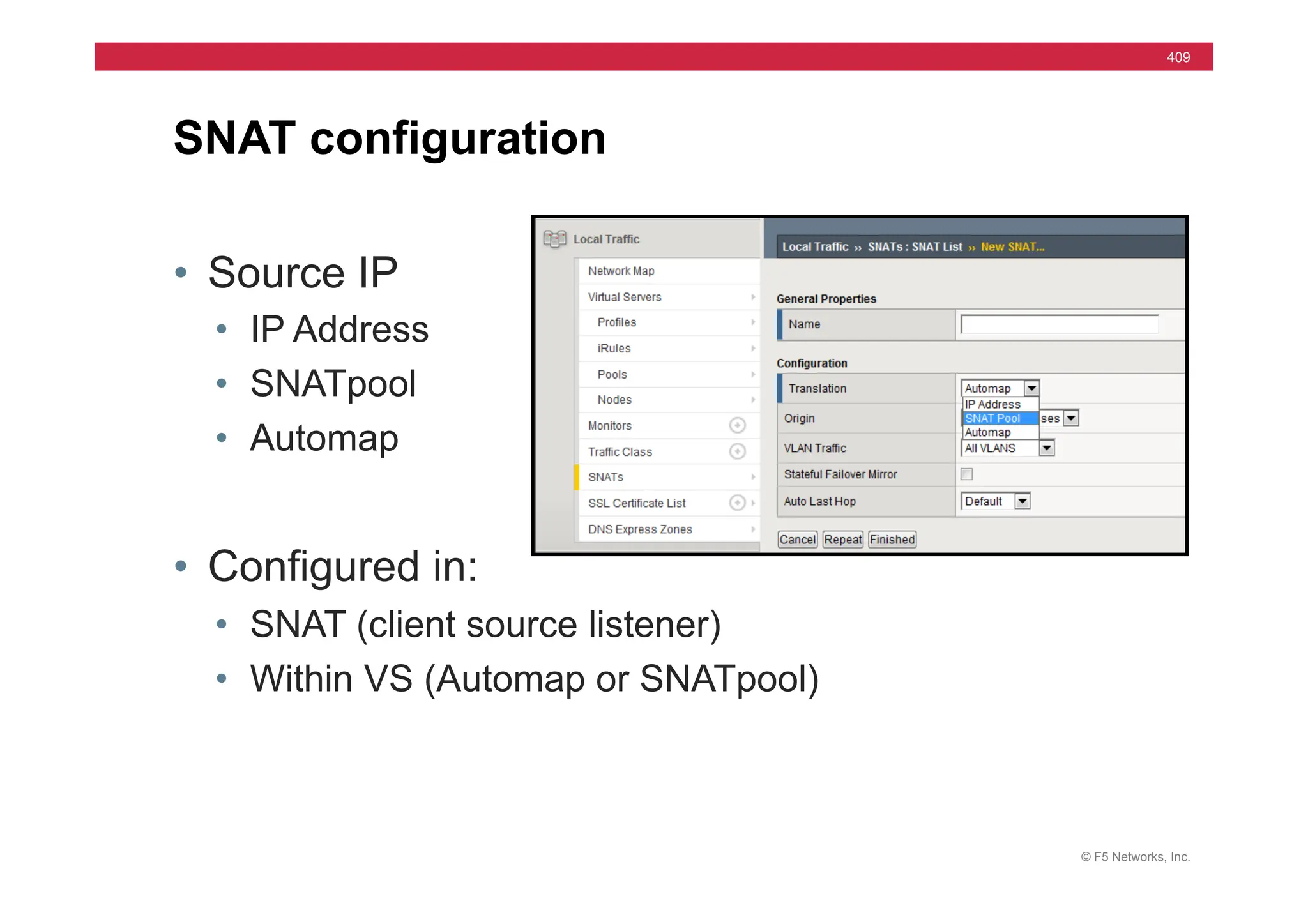 © F5 Networks, Inc.
409
• Source IP
• IP Address
• SNATpool
• Automap
• Configured in:
• SNAT (client source listener)
• Within VS (Automap or SNATpool)
SNAT configuration
 