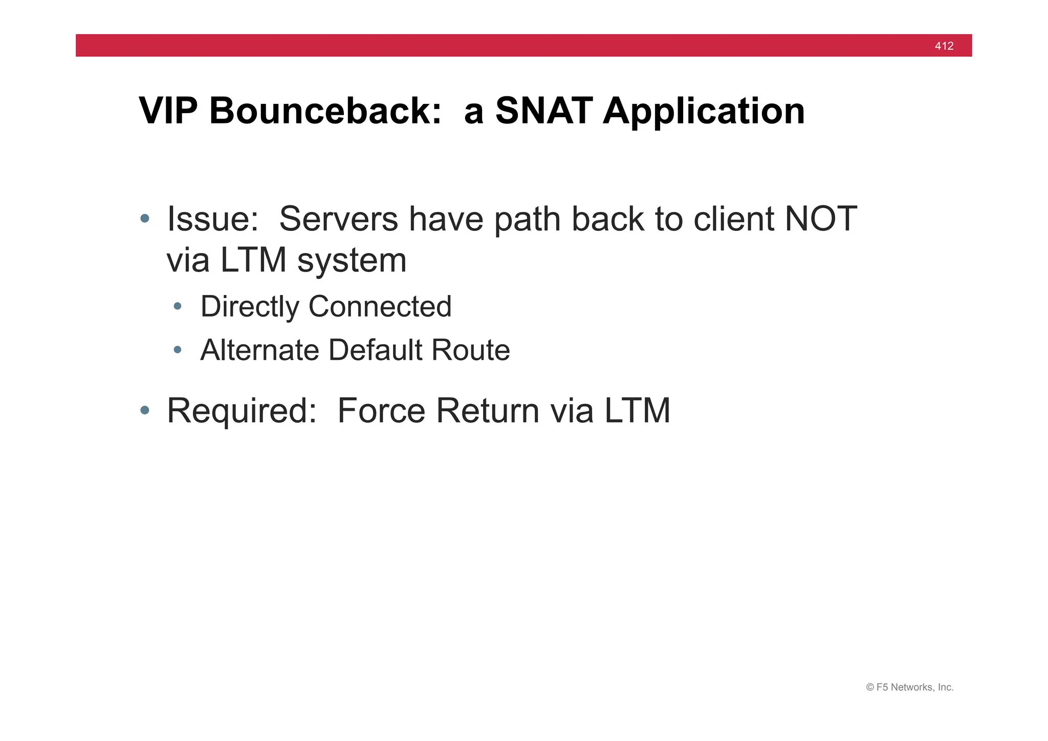 © F5 Networks, Inc.
412
• Issue: Servers have path back to client NOT
via LTM system
• Directly Connected
• Alternate Default Route
• Required: Force Return via LTM
VIP Bounceback: a SNAT Application
 