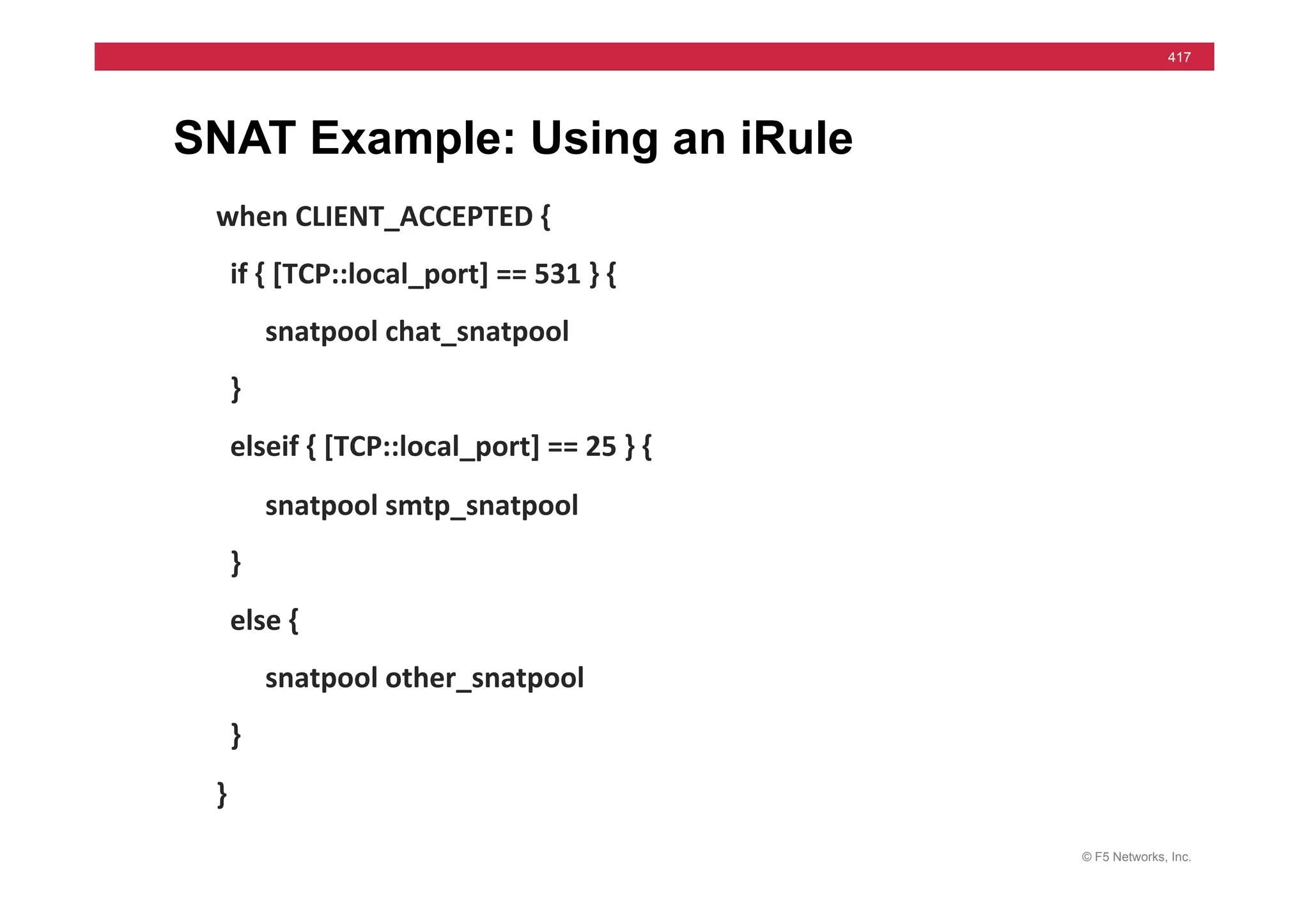 © F5 Networks, Inc.
417
SNAT Example: Using an iRule
when	
  CLIENT_ACCEPTED	
  {	
  
	
  	
  if	
  {	
  [TCP::local_port]	
  ==	
  531	
  }	
  {	
  
	
  	
  	
  	
  	
  	
  	
  snatpool	
  chat_snatpool	
  
	
  	
  }	
  
	
  	
  elseif	
  {	
  [TCP::local_port]	
  ==	
  25	
  }	
  {	
  
	
  	
  	
  	
  	
  	
  	
  snatpool	
  smtp_snatpool	
  
	
  	
  }	
  
	
  	
  else	
  {	
  
	
  	
  	
  	
  	
  	
  	
  snatpool	
  other_snatpool	
  
	
  	
  }	
  
}	
  
 