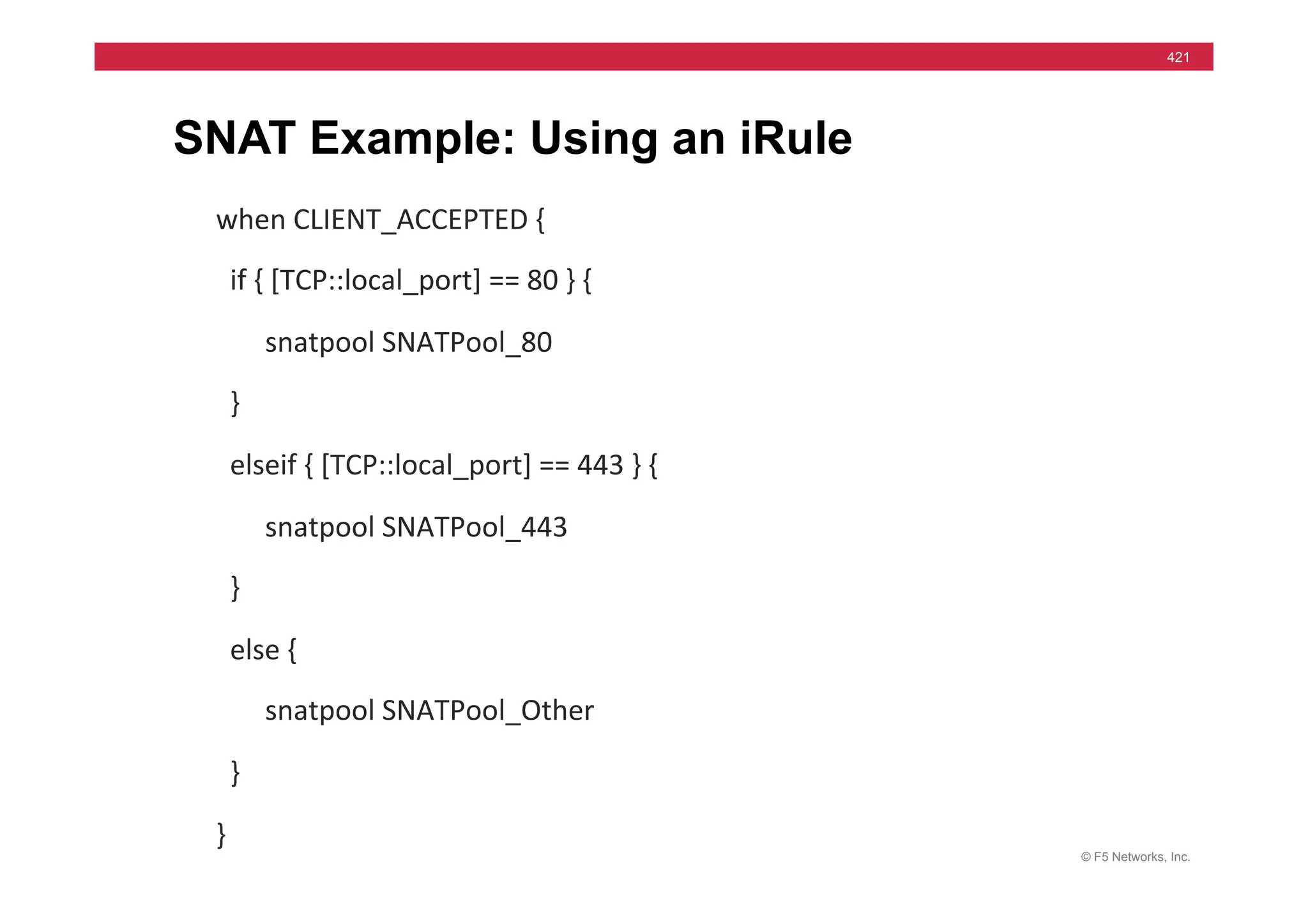 © F5 Networks, Inc.
421
SNAT Example: Using an iRule
when	
  CLIENT_ACCEPTED	
  {	
  
	
  	
  if	
  {	
  [TCP::local_port]	
  ==	
  80	
  }	
  {	
  
	
  	
  	
  	
  	
  	
  	
  snatpool	
  SNATPool_80	
  
	
  	
  }	
  
	
  	
  elseif	
  {	
  [TCP::local_port]	
  ==	
  443	
  }	
  {	
  
	
  	
  	
  	
  	
  	
  	
  snatpool	
  SNATPool_443	
  
	
  	
  }	
  
	
  	
  else	
  {	
  
	
  	
  	
  	
  	
  	
  	
  snatpool	
  SNATPool_Other	
  
	
  	
  }	
  
}	
  
 