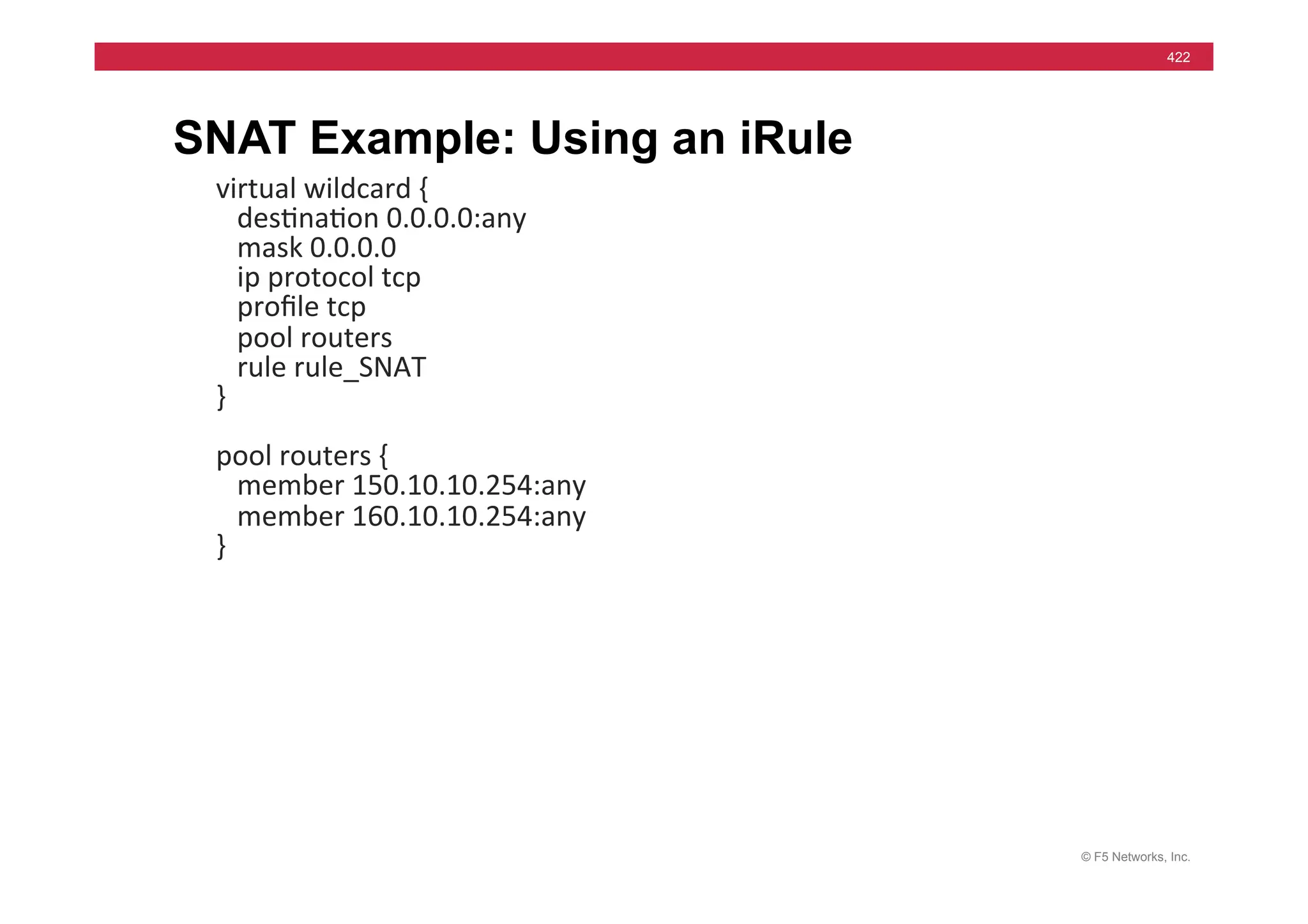 © F5 Networks, Inc.
422
SNAT Example: Using an iRule
virtual	
  wildcard	
  {	
  
	
  	
  	
  des=na=on	
  0.0.0.0:any	
  
	
  	
  	
  mask	
  0.0.0.0	
  
	
  	
  	
  ip	
  protocol	
  tcp	
  
	
  	
  	
  proﬁle	
  tcp	
  
	
  	
  	
  pool	
  routers	
  
	
  	
  	
  rule	
  rule_SNAT	
  
}	
  
	
  
pool	
  routers	
  {	
  
	
  	
  	
  member	
  150.10.10.254:any	
  
	
  	
  	
  member	
  160.10.10.254:any	
  
}	
  
	
  
 